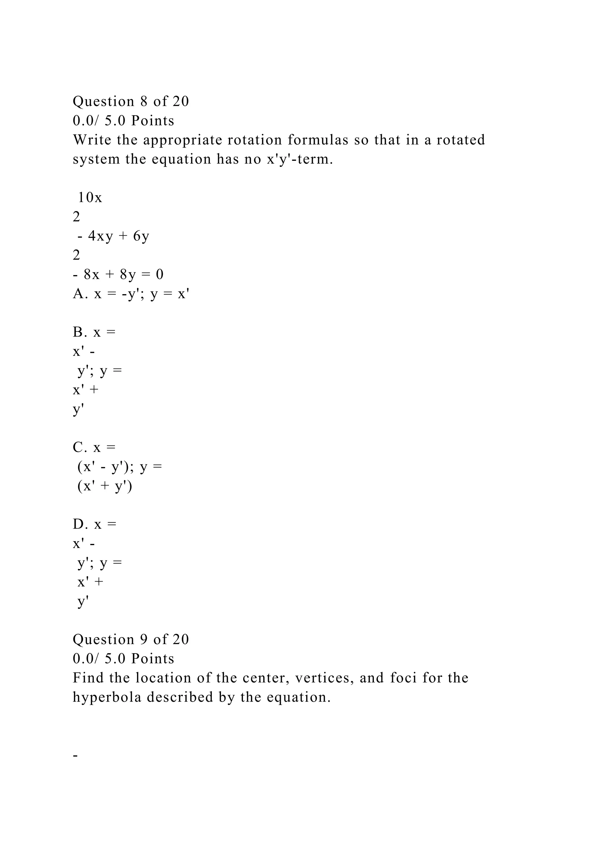Question 8 of 20
0.0/ 5.0 Points
Write the appropriate rotation formulas so that in a rotated
system the equation has no x'y'-term.
10x
2
- 4xy + 6y
2
- 8x + 8y = 0
A. x = -y'; y = x'
B. x =
x' -
y'; y =
x' +
y'
C. x =
(x' - y'); y =
(x' + y')
D. x =
x' -
y'; y =
x' +
y'
Question 9 of 20
0.0/ 5.0 Points
Find the location of the center, vertices, and foci for the
hyperbola described by the equation.
-
 