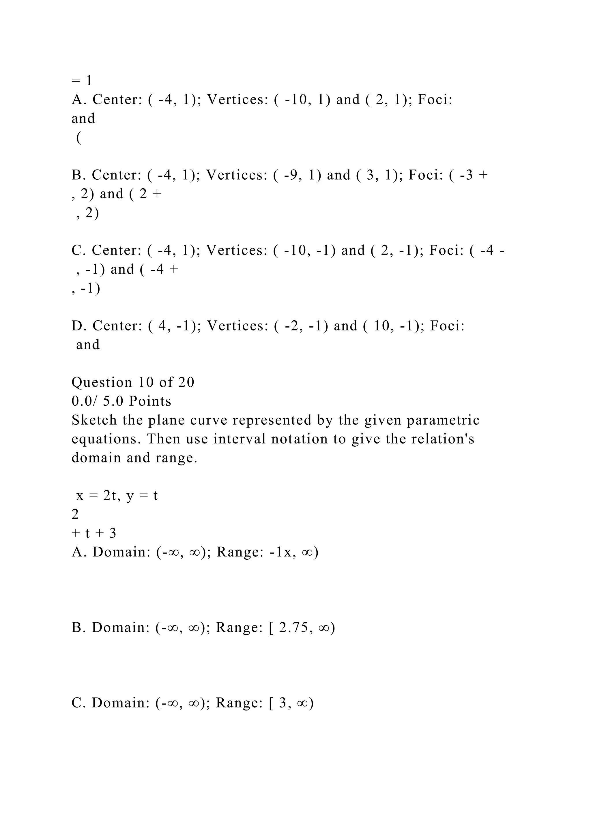 = 1
A. Center: ( -4, 1); Vertices: ( -10, 1) and ( 2, 1); Foci:
and
(
B. Center: ( -4, 1); Vertices: ( -9, 1) and ( 3, 1); Foci: ( -3 +
, 2) and ( 2 +
, 2)
C. Center: ( -4, 1); Vertices: ( -10, -1) and ( 2, -1); Foci: ( -4 -
, -1) and ( -4 +
, -1)
D. Center: ( 4, -1); Vertices: ( -2, -1) and ( 10, -1); Foci:
and
Question 10 of 20
0.0/ 5.0 Points
Sketch the plane curve represented by the given parametric
equations. Then use interval notation to give the relation's
domain and range.
x = 2t, y = t
2
+ t + 3
A. Domain: (-∞, ∞); Range: -1x, ∞)
B. Domain: (-∞, ∞); Range: [ 2.75, ∞)
C. Domain: (-∞, ∞); Range: [ 3, ∞)
 