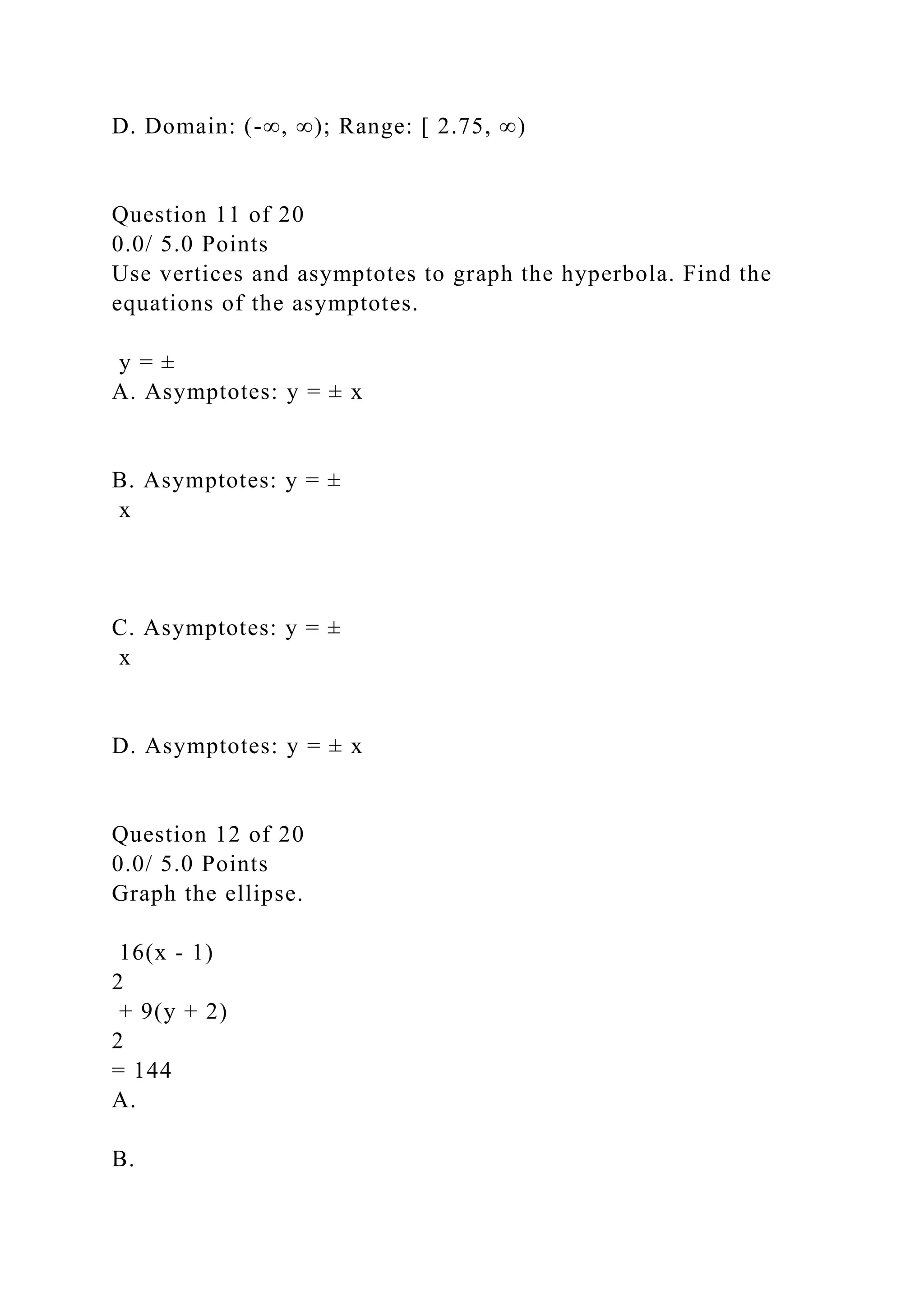 D. Domain: (-∞, ∞); Range: [ 2.75, ∞)
Question 11 of 20
0.0/ 5.0 Points
Use vertices and asymptotes to graph the hyperbola. Find the
equations of the asymptotes.
y = ±
A. Asymptotes: y = ± x
B. Asymptotes: y = ±
x
C. Asymptotes: y = ±
x
D. Asymptotes: y = ± x
Question 12 of 20
0.0/ 5.0 Points
Graph the ellipse.
16(x - 1)
2
+ 9(y + 2)
2
= 144
A.
B.
 