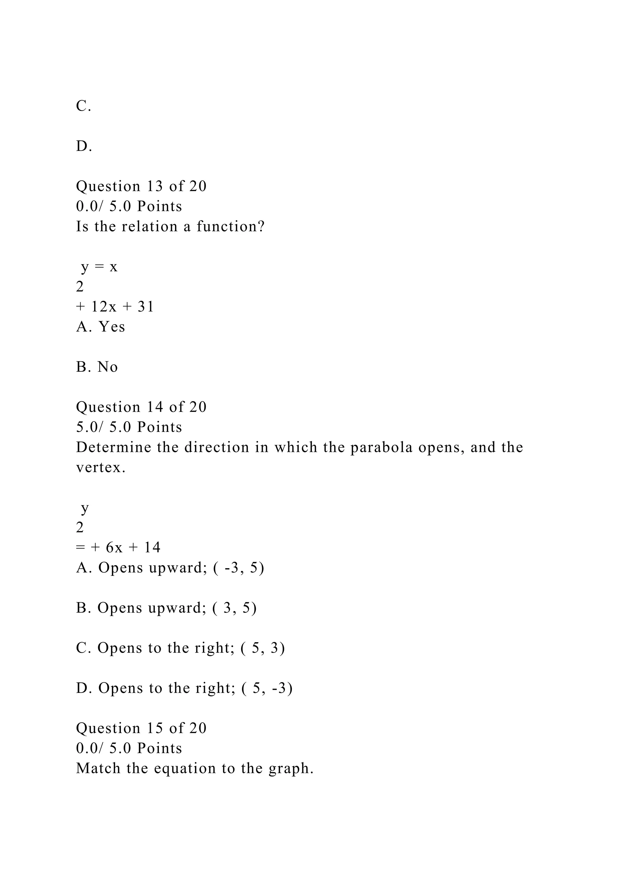 C.
D.
Question 13 of 20
0.0/ 5.0 Points
Is the relation a function?
y = x
2
+ 12x + 31
A. Yes
B. No
Question 14 of 20
5.0/ 5.0 Points
Determine the direction in which the parabola opens, and the
vertex.
y
2
= + 6x + 14
A. Opens upward; ( -3, 5)
B. Opens upward; ( 3, 5)
C. Opens to the right; ( 5, 3)
D. Opens to the right; ( 5, -3)
Question 15 of 20
0.0/ 5.0 Points
Match the equation to the graph.
 