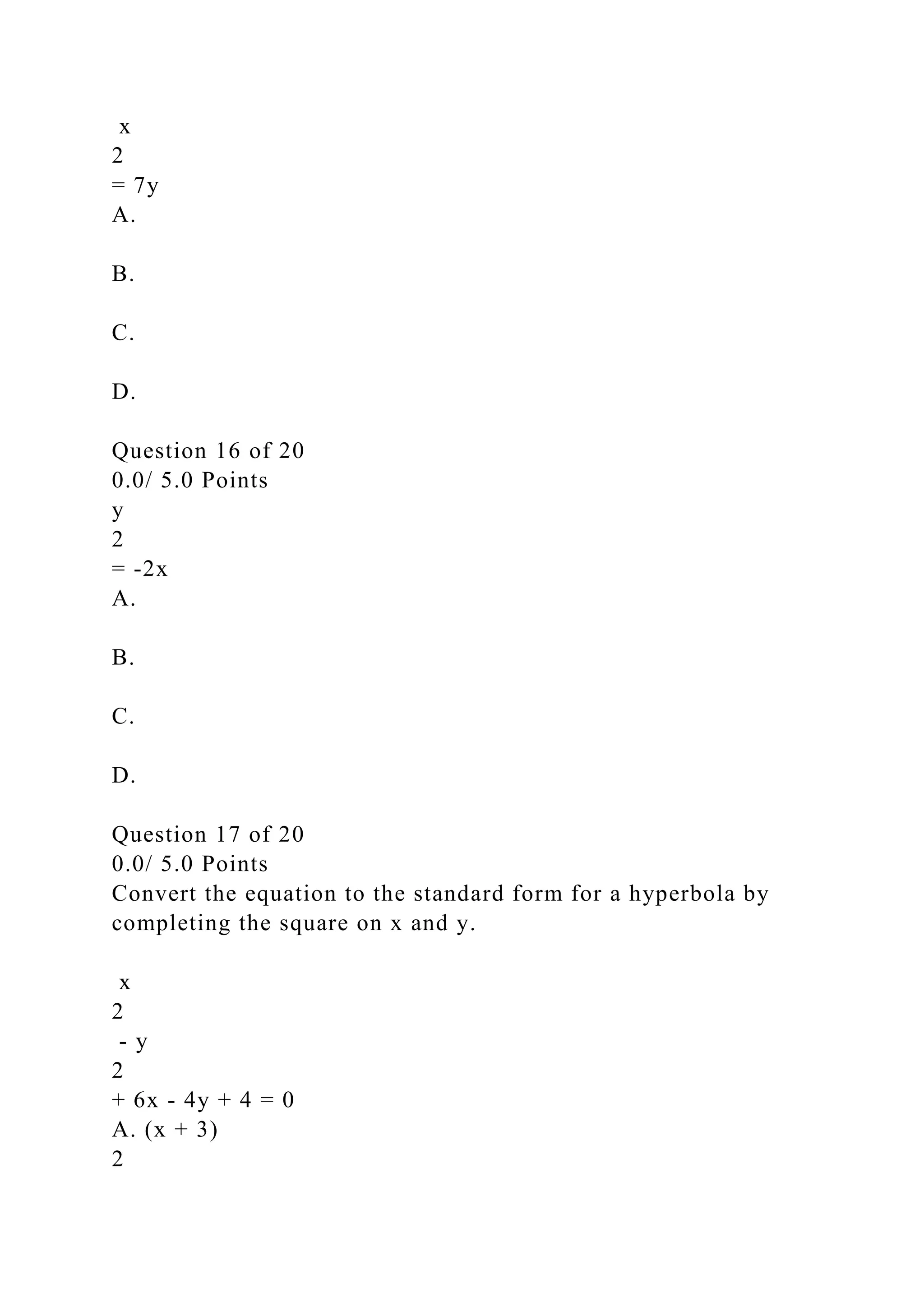 x
2
= 7y
A.
B.
C.
D.
Question 16 of 20
0.0/ 5.0 Points
y
2
= -2x
A.
B.
C.
D.
Question 17 of 20
0.0/ 5.0 Points
Convert the equation to the standard form for a hyperbola by
completing the square on x and y.
x
2
- y
2
+ 6x - 4y + 4 = 0
A. (x + 3)
2
 