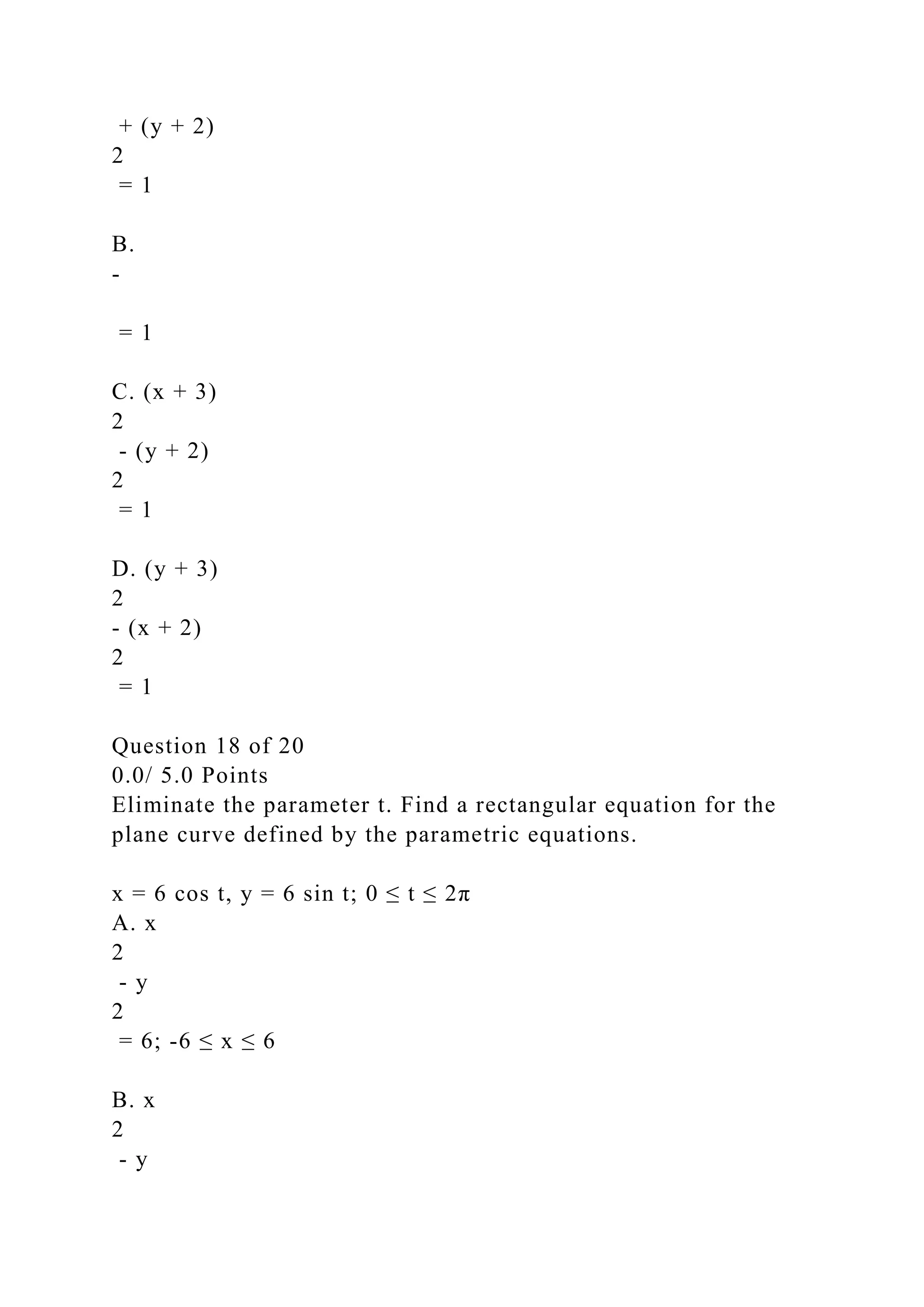 + (y + 2)
2
= 1
B.
-
= 1
C. (x + 3)
2
- (y + 2)
2
= 1
D. (y + 3)
2
- (x + 2)
2
= 1
Question 18 of 20
0.0/ 5.0 Points
Eliminate the parameter t. Find a rectangular equation for the
plane curve defined by the parametric equations.
x = 6 cos t, y = 6 sin t; 0 ≤ t ≤ 2π
A. x
2
- y
2
= 6; -6 ≤ x ≤ 6
B. x
2
- y
 