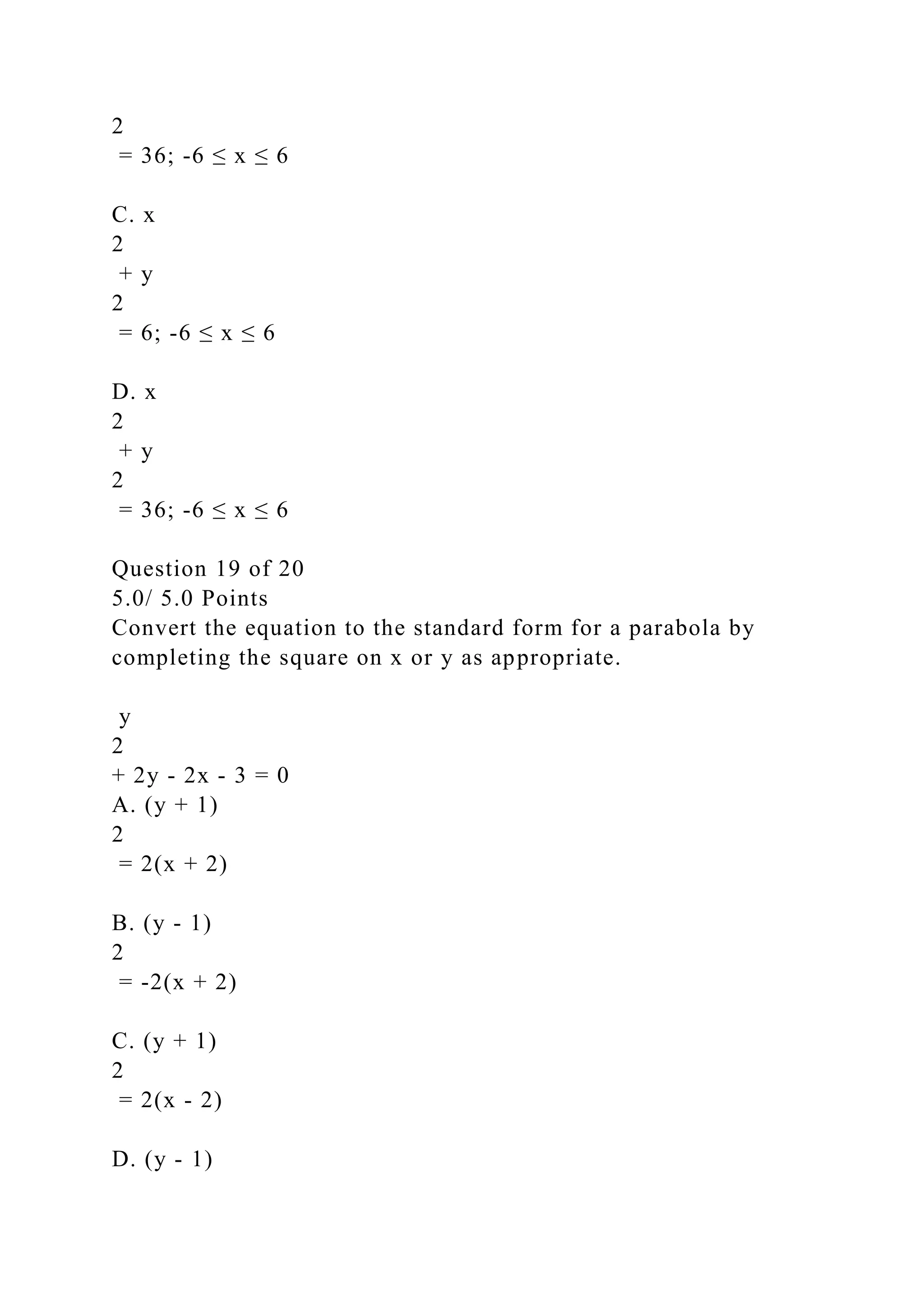 2
= 36; -6 ≤ x ≤ 6
C. x
2
+ y
2
= 6; -6 ≤ x ≤ 6
D. x
2
+ y
2
= 36; -6 ≤ x ≤ 6
Question 19 of 20
5.0/ 5.0 Points
Convert the equation to the standard form for a parabola by
completing the square on x or y as appropriate.
y
2
+ 2y - 2x - 3 = 0
A. (y + 1)
2
= 2(x + 2)
B. (y - 1)
2
= -2(x + 2)
C. (y + 1)
2
= 2(x - 2)
D. (y - 1)
 