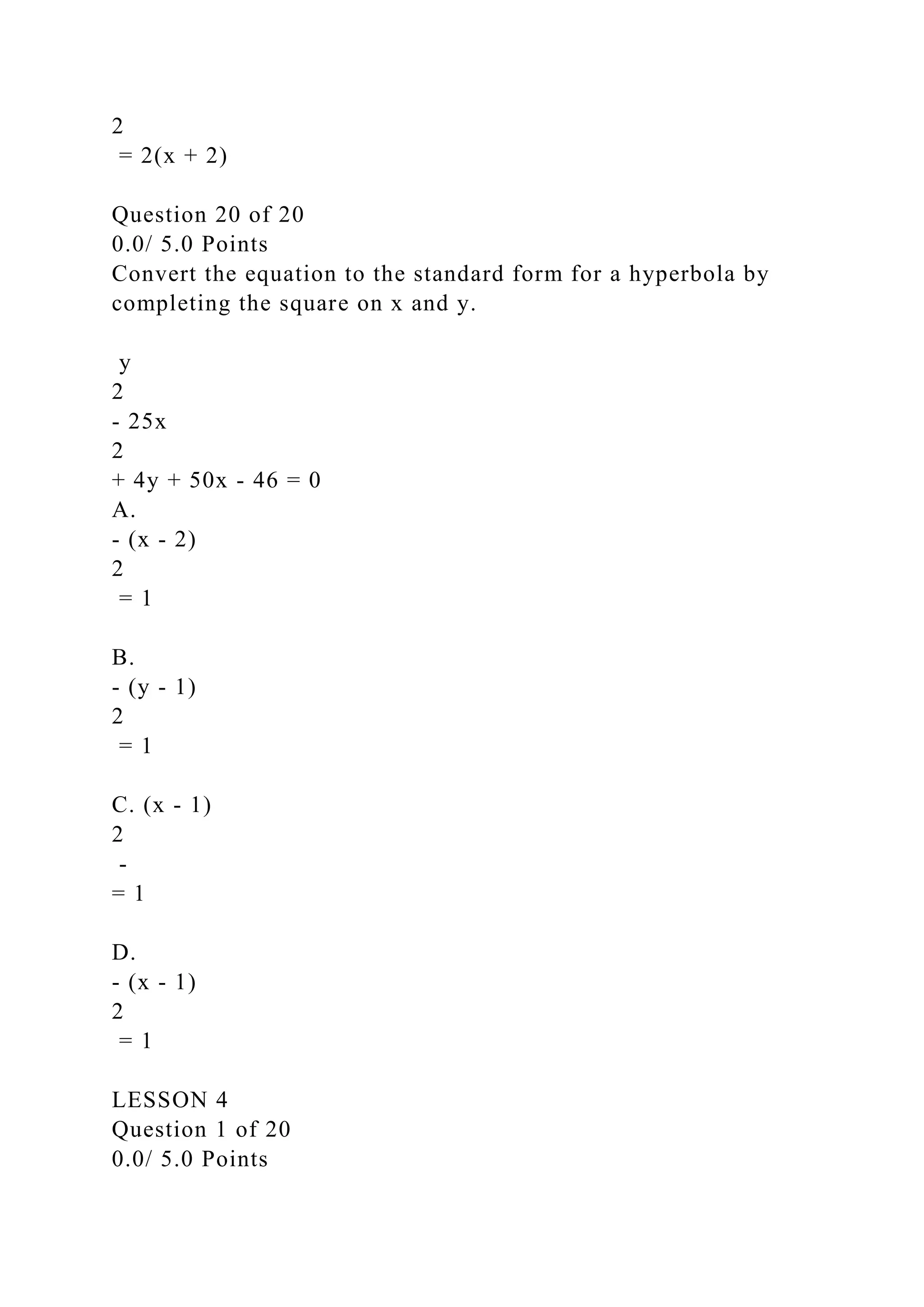 2
= 2(x + 2)
Question 20 of 20
0.0/ 5.0 Points
Convert the equation to the standard form for a hyperbola by
completing the square on x and y.
y
2
- 25x
2
+ 4y + 50x - 46 = 0
A.
- (x - 2)
2
= 1
B.
- (y - 1)
2
= 1
C. (x - 1)
2
-
= 1
D.
- (x - 1)
2
= 1
LESSON 4
Question 1 of 20
0.0/ 5.0 Points
 
