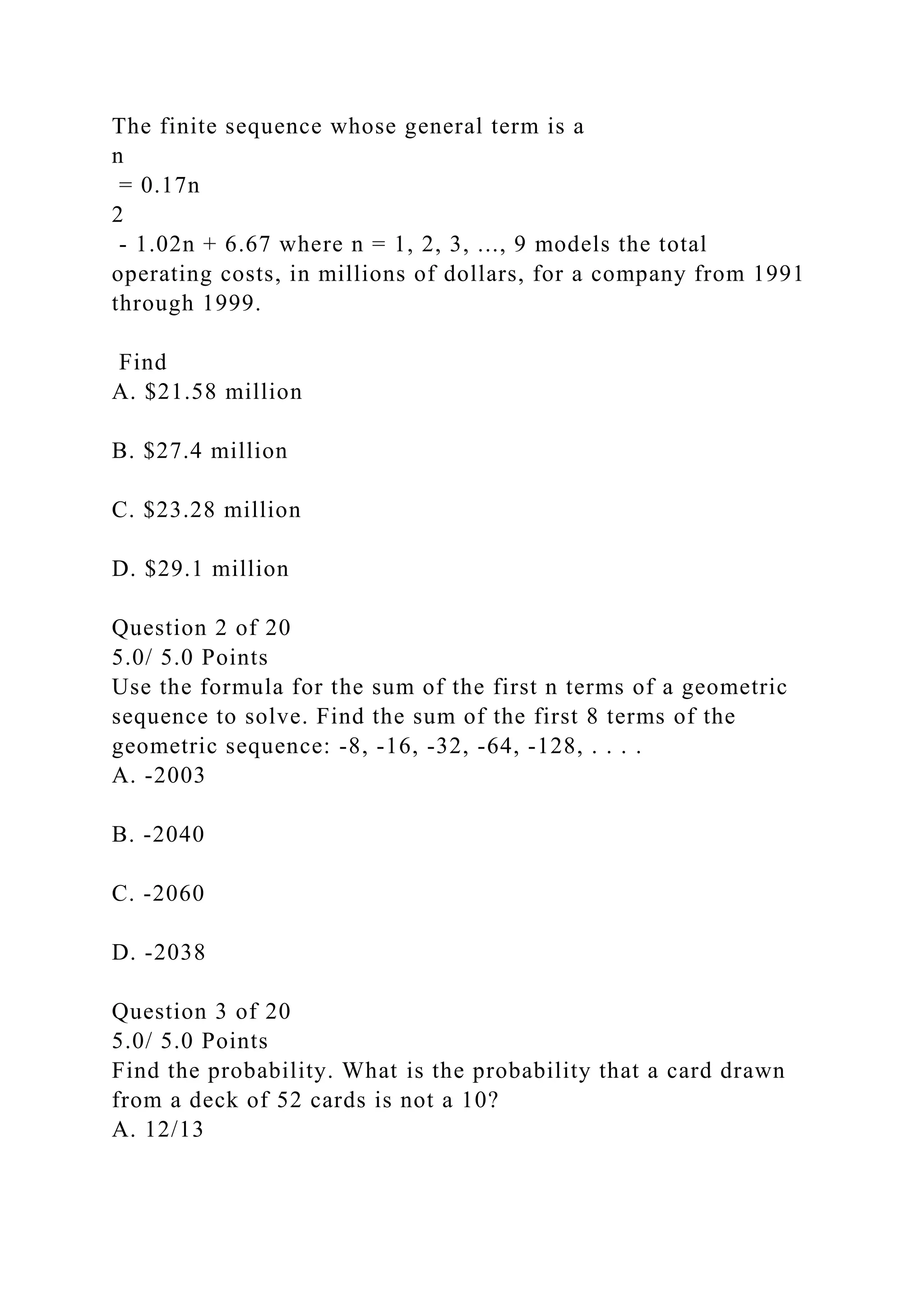 The finite sequence whose general term is a
n
= 0.17n
2
- 1.02n + 6.67 where n = 1, 2, 3, ..., 9 models the total
operating costs, in millions of dollars, for a company from 1991
through 1999.
Find
A. $21.58 million
B. $27.4 million
C. $23.28 million
D. $29.1 million
Question 2 of 20
5.0/ 5.0 Points
Use the formula for the sum of the first n terms of a geometric
sequence to solve. Find the sum of the first 8 terms of the
geometric sequence: -8, -16, -32, -64, -128, . . . .
A. -2003
B. -2040
C. -2060
D. -2038
Question 3 of 20
5.0/ 5.0 Points
Find the probability. What is the probability that a card drawn
from a deck of 52 cards is not a 10?
A. 12/13
 