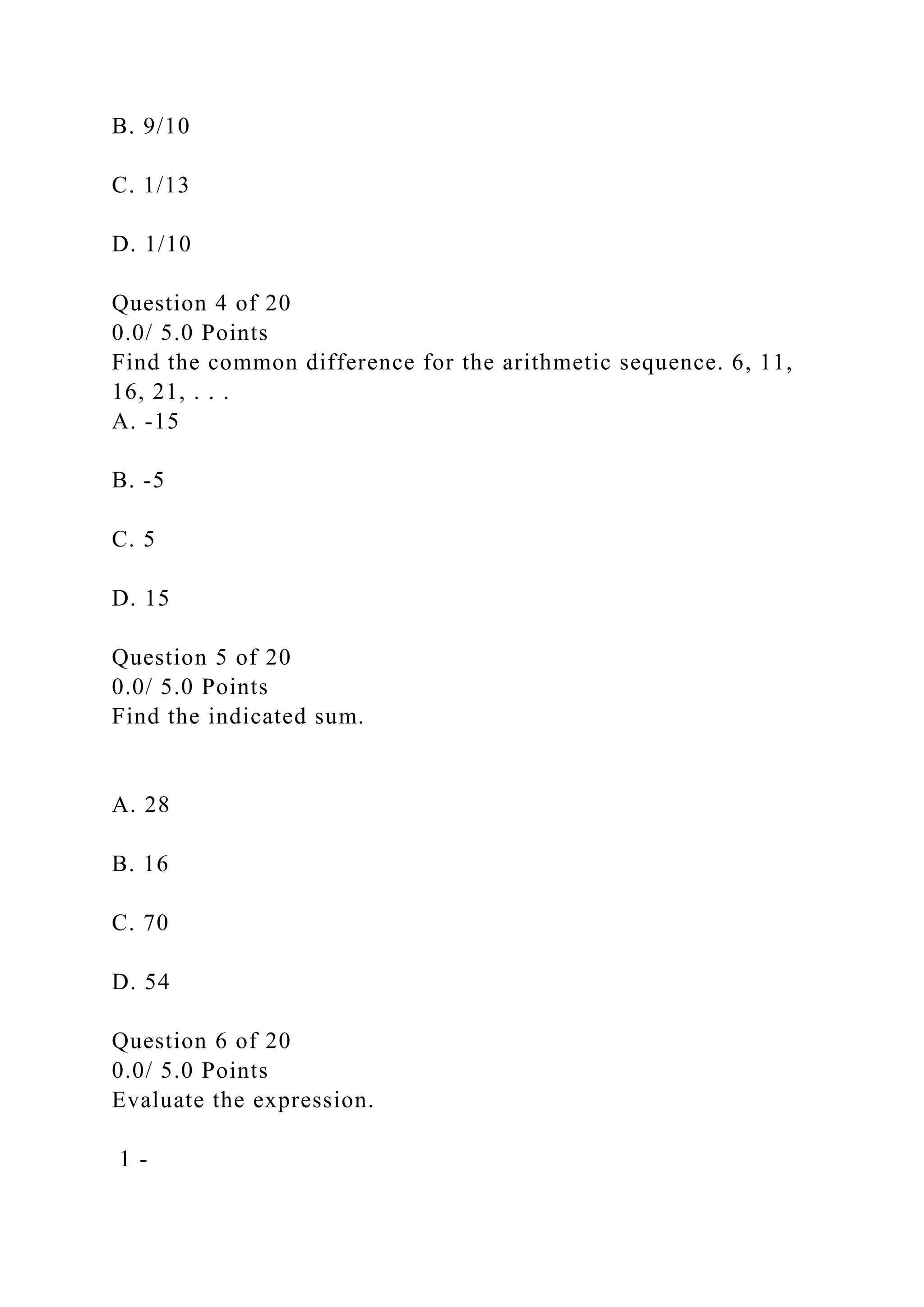 B. 9/10
C. 1/13
D. 1/10
Question 4 of 20
0.0/ 5.0 Points
Find the common difference for the arithmetic sequence. 6, 11,
16, 21, . . .
A. -15
B. -5
C. 5
D. 15
Question 5 of 20
0.0/ 5.0 Points
Find the indicated sum.
A. 28
B. 16
C. 70
D. 54
Question 6 of 20
0.0/ 5.0 Points
Evaluate the expression.
1 -
 