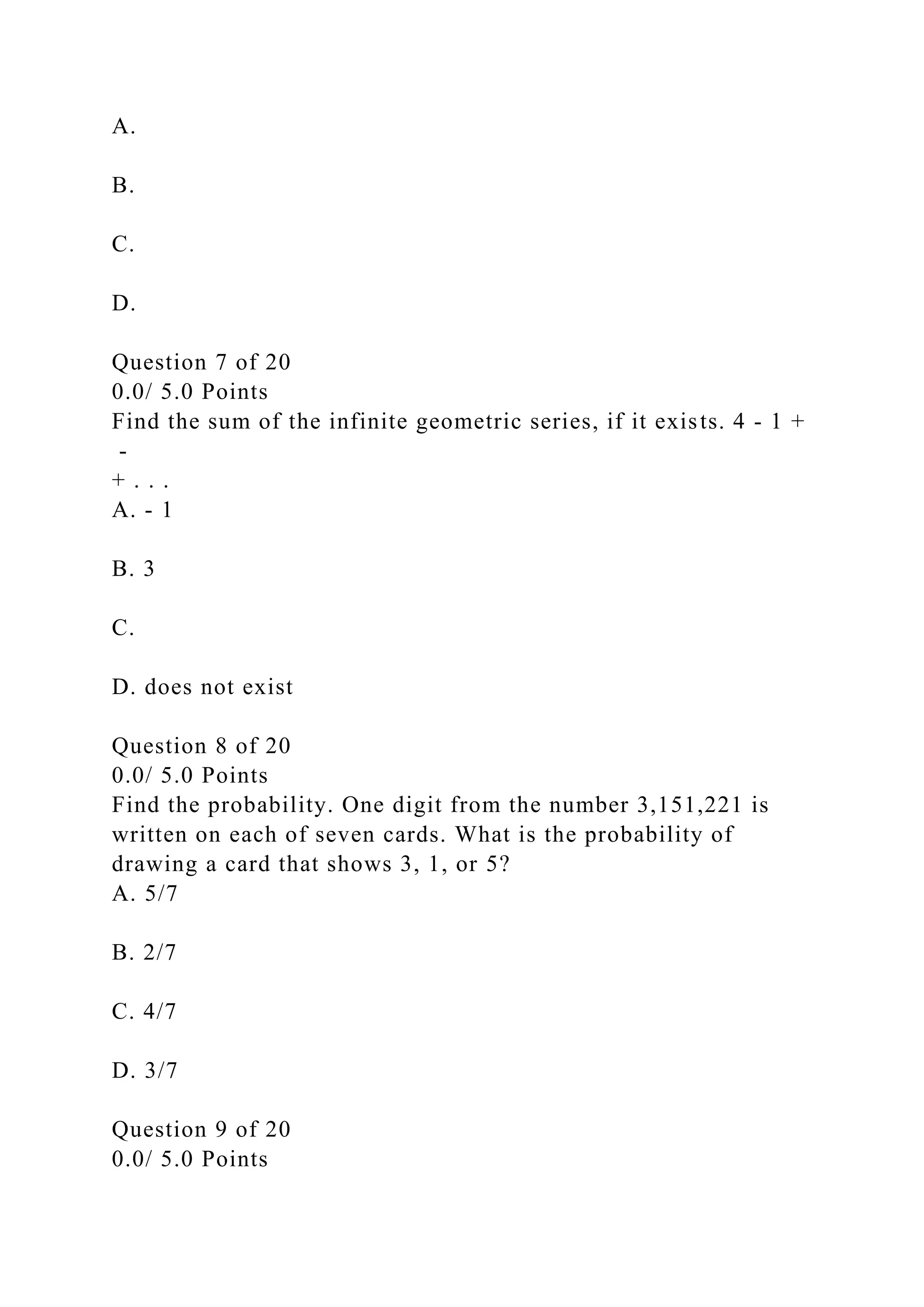 A.
B.
C.
D.
Question 7 of 20
0.0/ 5.0 Points
Find the sum of the infinite geometric series, if it exists. 4 - 1 +
-
+ . . .
A. - 1
B. 3
C.
D. does not exist
Question 8 of 20
0.0/ 5.0 Points
Find the probability. One digit from the number 3,151,221 is
written on each of seven cards. What is the probability of
drawing a card that shows 3, 1, or 5?
A. 5/7
B. 2/7
C. 4/7
D. 3/7
Question 9 of 20
0.0/ 5.0 Points
 