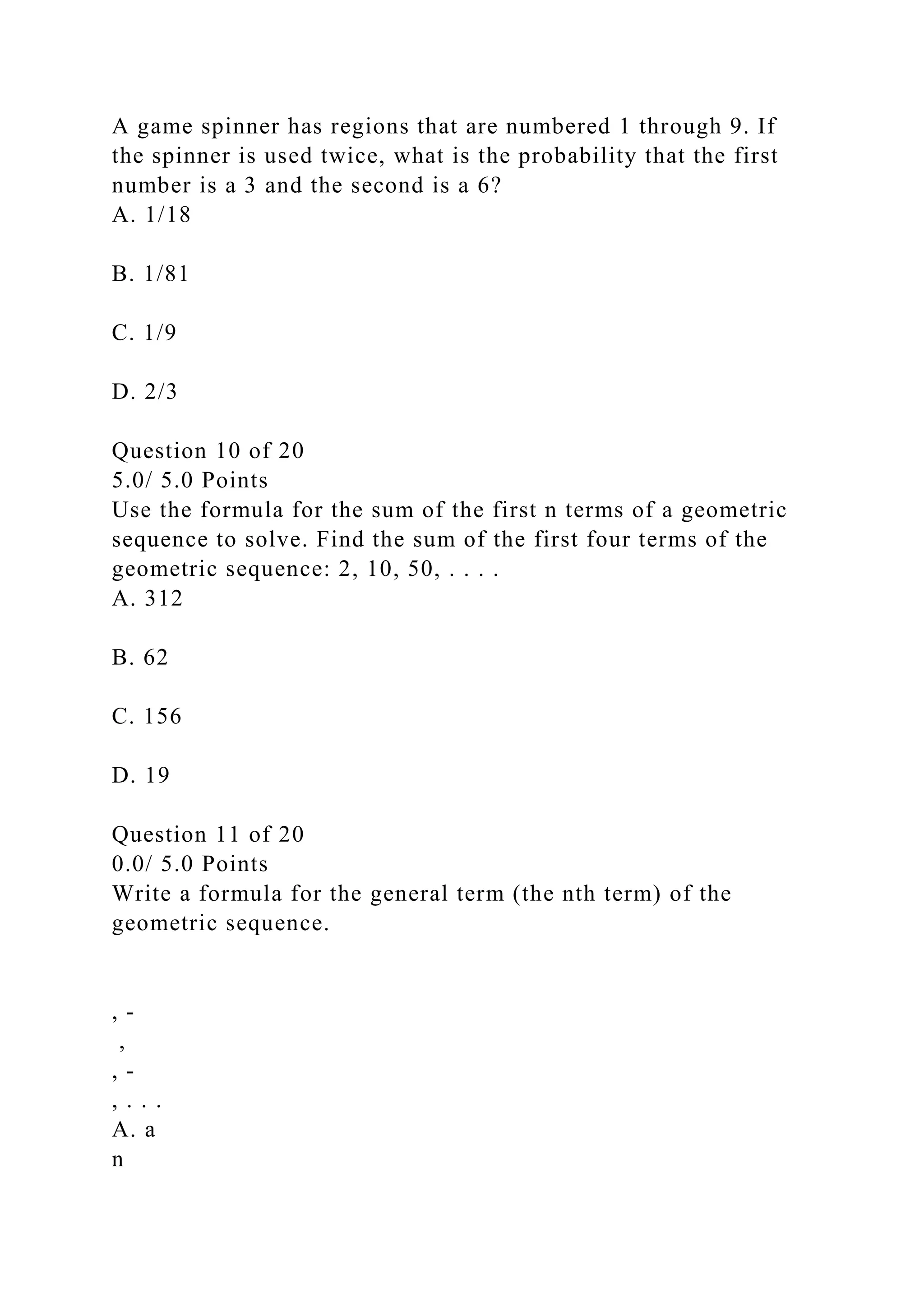 A game spinner has regions that are numbered 1 through 9. If
the spinner is used twice, what is the probability that the first
number is a 3 and the second is a 6?
A. 1/18
B. 1/81
C. 1/9
D. 2/3
Question 10 of 20
5.0/ 5.0 Points
Use the formula for the sum of the first n terms of a geometric
sequence to solve. Find the sum of the first four terms of the
geometric sequence: 2, 10, 50, . . . .
A. 312
B. 62
C. 156
D. 19
Question 11 of 20
0.0/ 5.0 Points
Write a formula for the general term (the nth term) of the
geometric sequence.
, -
,
, -
, . . .
A. a
n
 