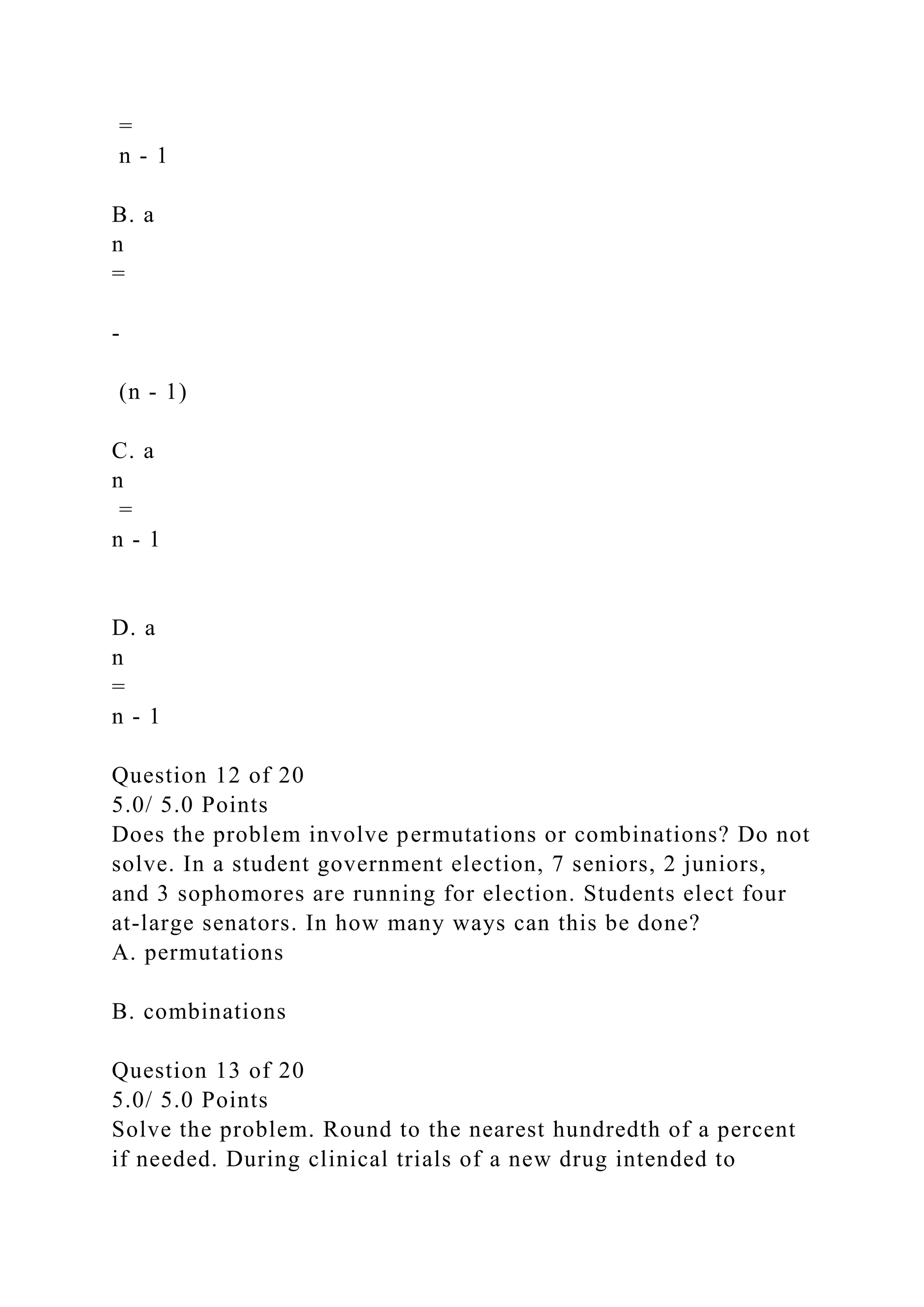 =
n - 1
B. a
n
=
-
(n - 1)
C. a
n
=
n - 1
D. a
n
=
n - 1
Question 12 of 20
5.0/ 5.0 Points
Does the problem involve permutations or combinations? Do not
solve. In a student government election, 7 seniors, 2 juniors,
and 3 sophomores are running for election. Students elect four
at-large senators. In how many ways can this be done?
A. permutations
B. combinations
Question 13 of 20
5.0/ 5.0 Points
Solve the problem. Round to the nearest hundredth of a percent
if needed. During clinical trials of a new drug intended to
 