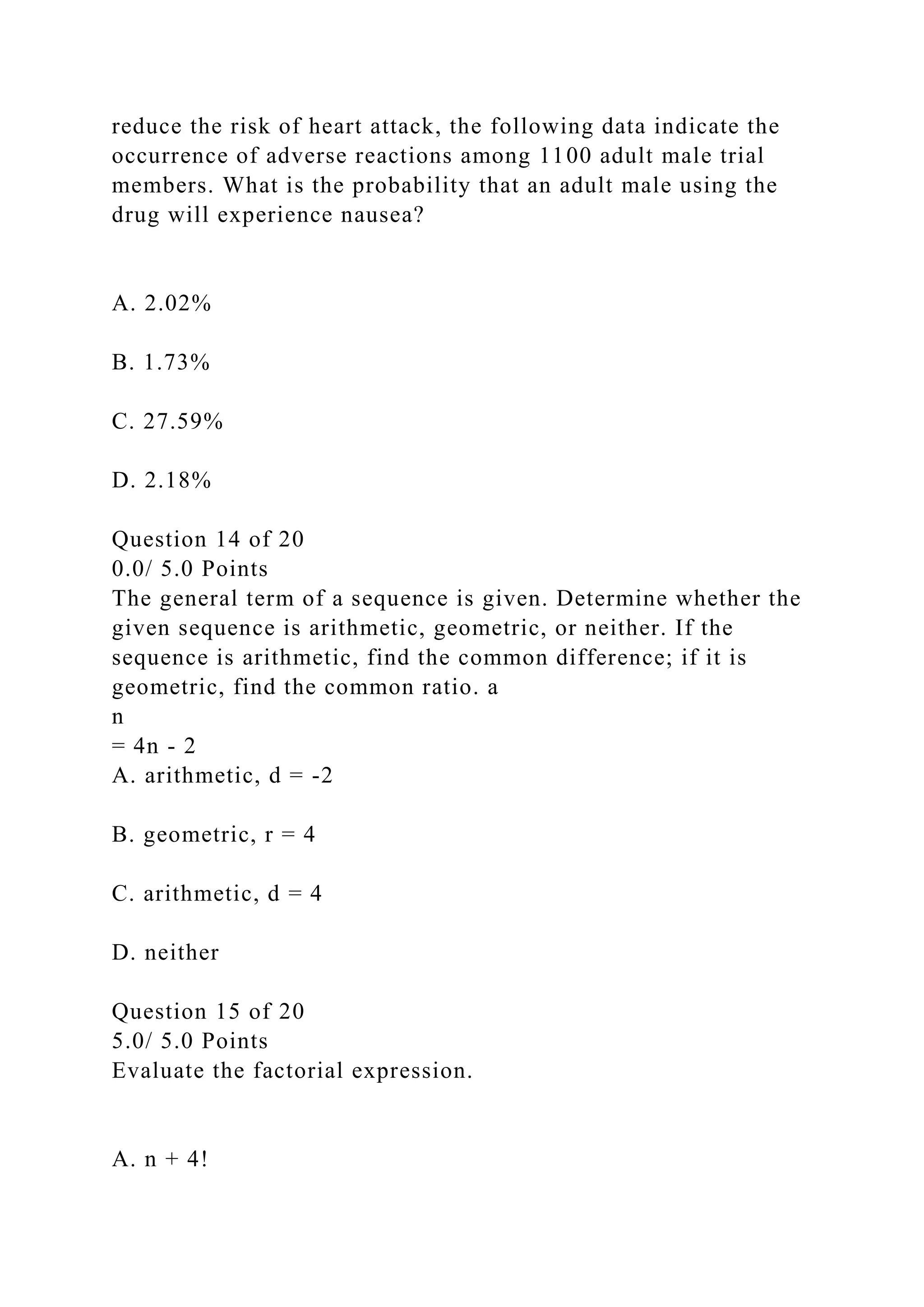 reduce the risk of heart attack, the following data indicate the
occurrence of adverse reactions among 1100 adult male trial
members. What is the probability that an adult male using the
drug will experience nausea?
A. 2.02%
B. 1.73%
C. 27.59%
D. 2.18%
Question 14 of 20
0.0/ 5.0 Points
The general term of a sequence is given. Determine whether the
given sequence is arithmetic, geometric, or neither. If the
sequence is arithmetic, find the common difference; if it is
geometric, find the common ratio. a
n
= 4n - 2
A. arithmetic, d = -2
B. geometric, r = 4
C. arithmetic, d = 4
D. neither
Question 15 of 20
5.0/ 5.0 Points
Evaluate the factorial expression.
A. n + 4!
 