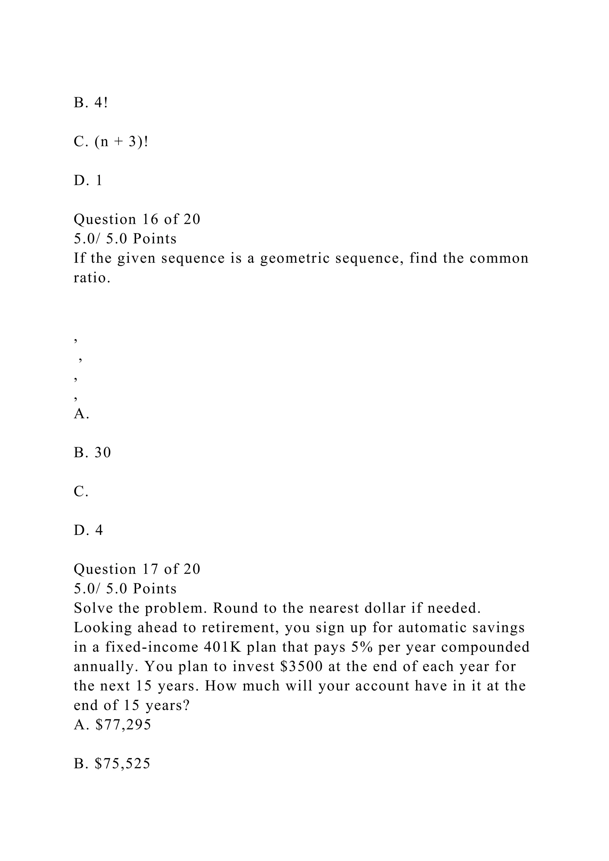 B. 4!
C. (n + 3)!
D. 1
Question 16 of 20
5.0/ 5.0 Points
If the given sequence is a geometric sequence, find the common
ratio.
,
,
,
,
A.
B. 30
C.
D. 4
Question 17 of 20
5.0/ 5.0 Points
Solve the problem. Round to the nearest dollar if needed.
Looking ahead to retirement, you sign up for automatic savings
in a fixed-income 401K plan that pays 5% per year compounded
annually. You plan to invest $3500 at the end of each year for
the next 15 years. How much will your account have in it at the
end of 15 years?
A. $77,295
B. $75,525
 