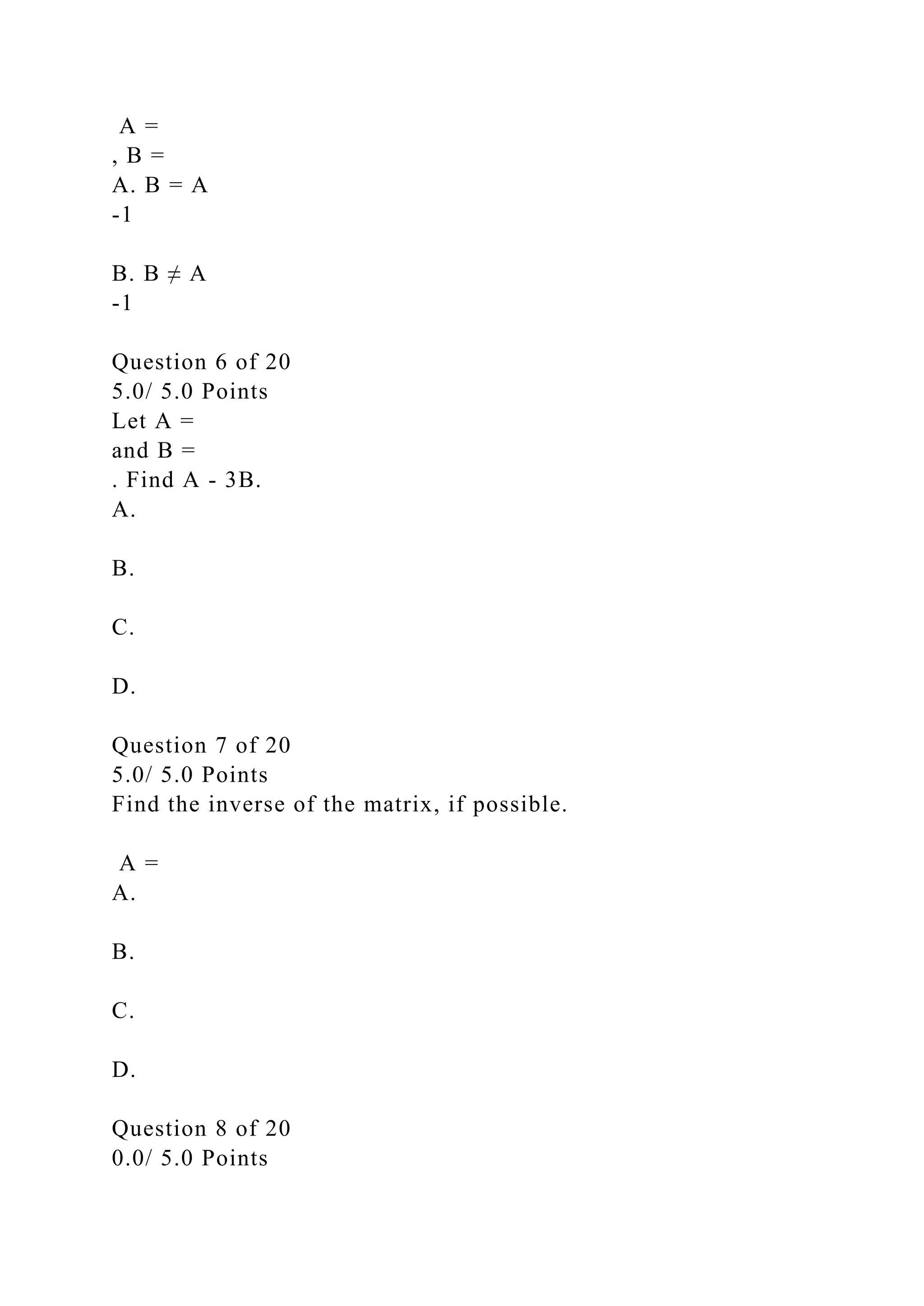 A =
, B =
A. B = A
-1
B. B ≠ A
-1
Question 6 of 20
5.0/ 5.0 Points
Let A =
and B =
. Find A - 3B.
A.
B.
C.
D.
Question 7 of 20
5.0/ 5.0 Points
Find the inverse of the matrix, if possible.
A =
A.
B.
C.
D.
Question 8 of 20
0.0/ 5.0 Points
 