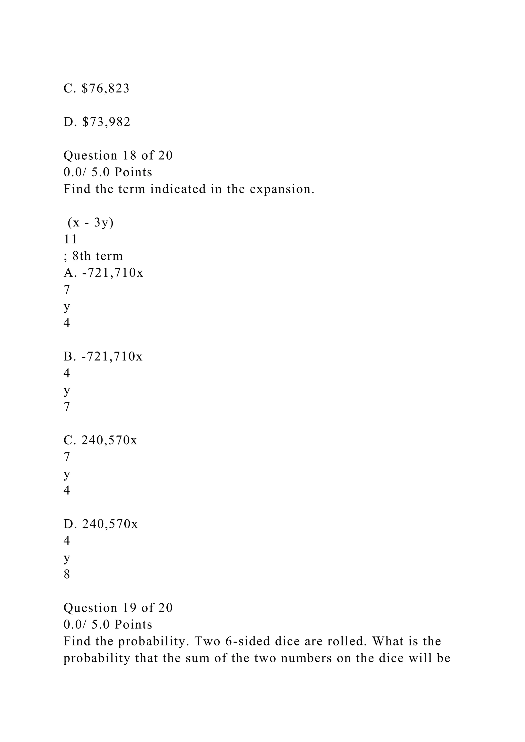 C. $76,823
D. $73,982
Question 18 of 20
0.0/ 5.0 Points
Find the term indicated in the expansion.
(x - 3y)
11
; 8th term
A. -721,710x
7
y
4
B. -721,710x
4
y
7
C. 240,570x
7
y
4
D. 240,570x
4
y
8
Question 19 of 20
0.0/ 5.0 Points
Find the probability. Two 6-sided dice are rolled. What is the
probability that the sum of the two numbers on the dice will be
 