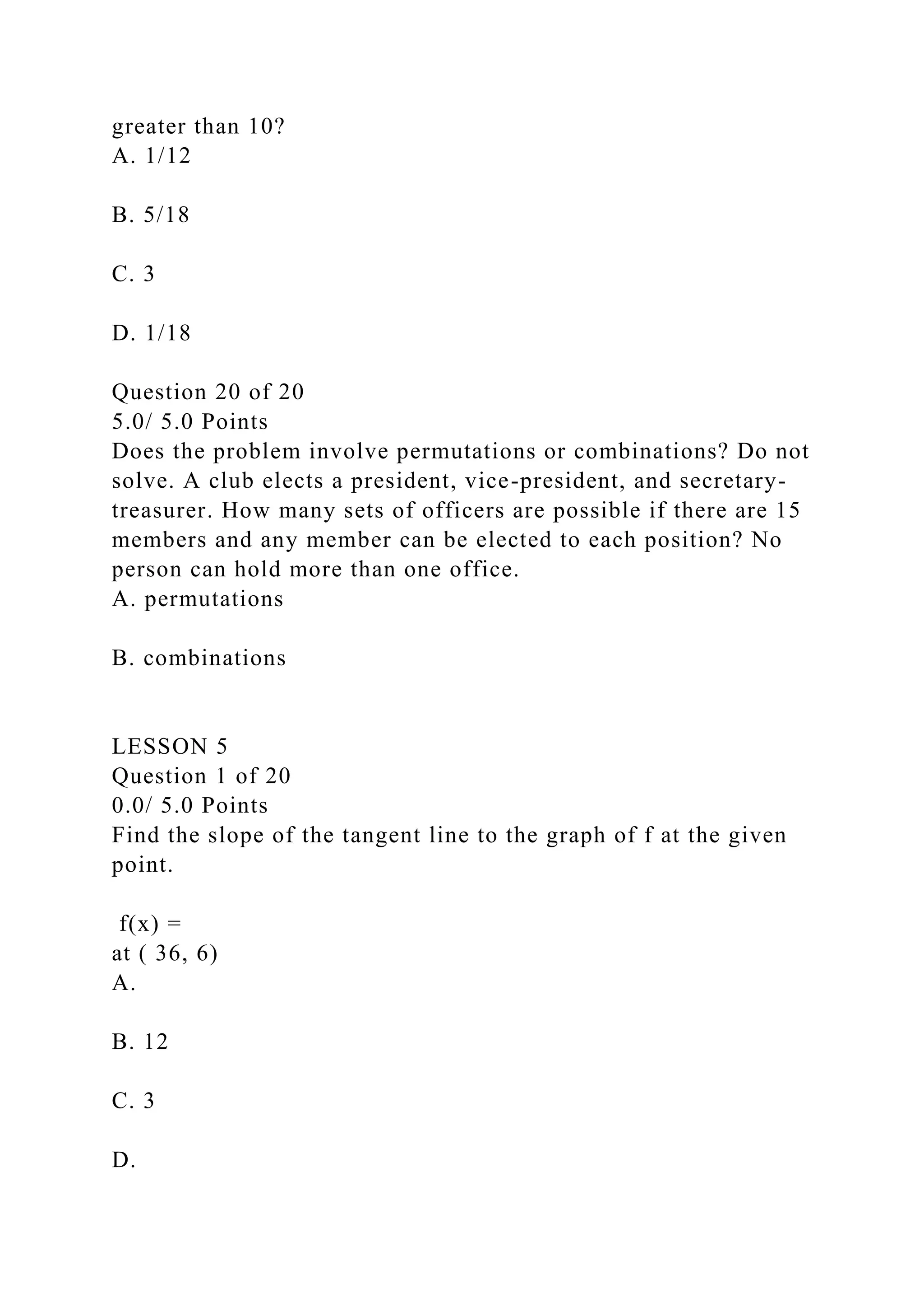 greater than 10?
A. 1/12
B. 5/18
C. 3
D. 1/18
Question 20 of 20
5.0/ 5.0 Points
Does the problem involve permutations or combinations? Do not
solve. A club elects a president, vice-president, and secretary-
treasurer. How many sets of officers are possible if there are 15
members and any member can be elected to each position? No
person can hold more than one office.
A. permutations
B. combinations
LESSON 5
Question 1 of 20
0.0/ 5.0 Points
Find the slope of the tangent line to the graph of f at the given
point.
f(x) =
at ( 36, 6)
A.
B. 12
C. 3
D.
 