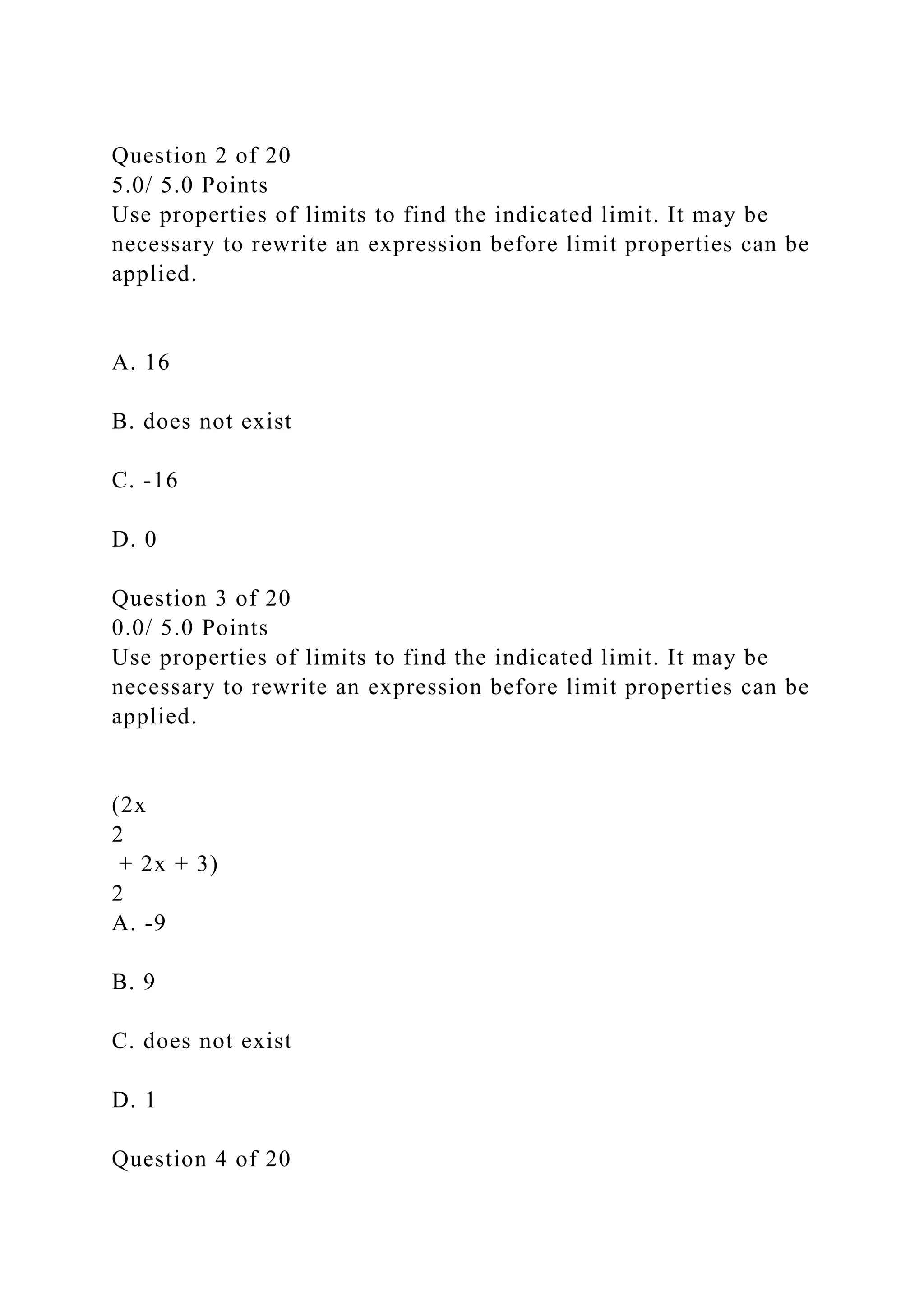 Question 2 of 20
5.0/ 5.0 Points
Use properties of limits to find the indicated limit. It may be
necessary to rewrite an expression before limit properties can be
applied.
A. 16
B. does not exist
C. -16
D. 0
Question 3 of 20
0.0/ 5.0 Points
Use properties of limits to find the indicated limit. It may be
necessary to rewrite an expression before limit properties can be
applied.
(2x
2
+ 2x + 3)
2
A. -9
B. 9
C. does not exist
D. 1
Question 4 of 20
 