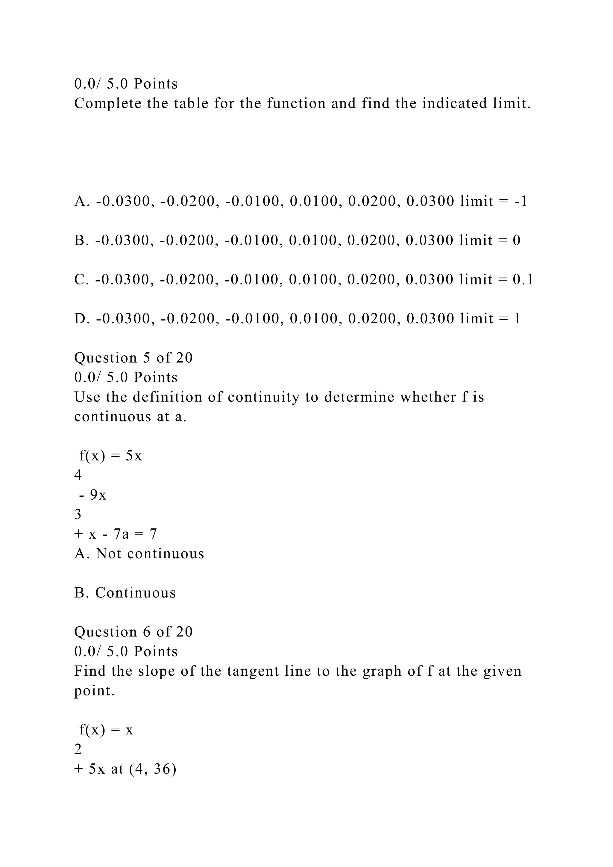 0.0/ 5.0 Points
Complete the table for the function and find the indicated limit.
A. -0.0300, -0.0200, -0.0100, 0.0100, 0.0200, 0.0300 limit = -1
B. -0.0300, -0.0200, -0.0100, 0.0100, 0.0200, 0.0300 limit = 0
C. -0.0300, -0.0200, -0.0100, 0.0100, 0.0200, 0.0300 limit = 0.1
D. -0.0300, -0.0200, -0.0100, 0.0100, 0.0200, 0.0300 limit = 1
Question 5 of 20
0.0/ 5.0 Points
Use the definition of continuity to determine whether f is
continuous at a.
f(x) = 5x
4
- 9x
3
+ x - 7a = 7
A. Not continuous
B. Continuous
Question 6 of 20
0.0/ 5.0 Points
Find the slope of the tangent line to the graph of f at the given
point.
f(x) = x
2
+ 5x at (4, 36)
 