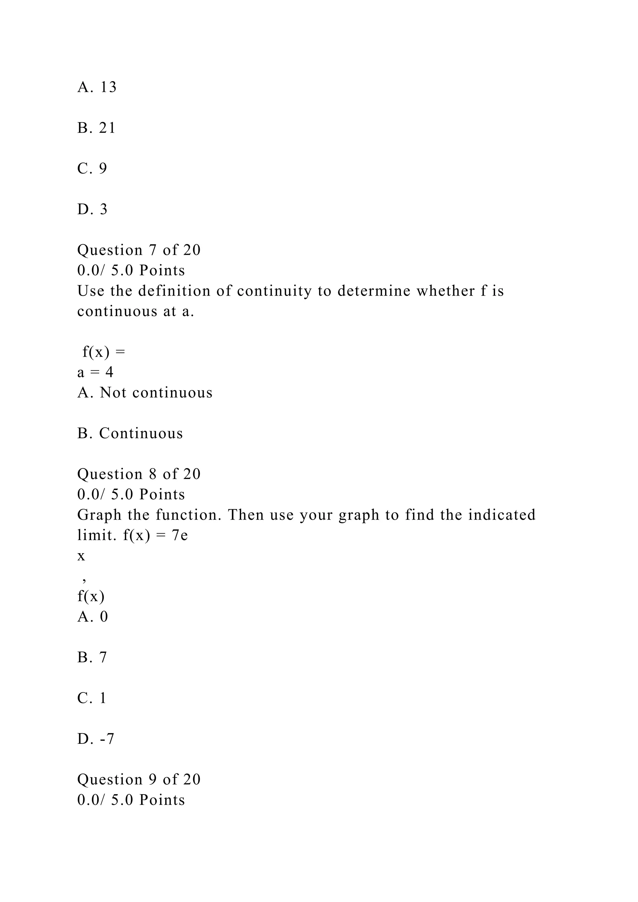 A. 13
B. 21
C. 9
D. 3
Question 7 of 20
0.0/ 5.0 Points
Use the definition of continuity to determine whether f is
continuous at a.
f(x) =
a = 4
A. Not continuous
B. Continuous
Question 8 of 20
0.0/ 5.0 Points
Graph the function. Then use your graph to find the indicated
limit. f(x) = 7e
x
,
f(x)
A. 0
B. 7
C. 1
D. -7
Question 9 of 20
0.0/ 5.0 Points
 