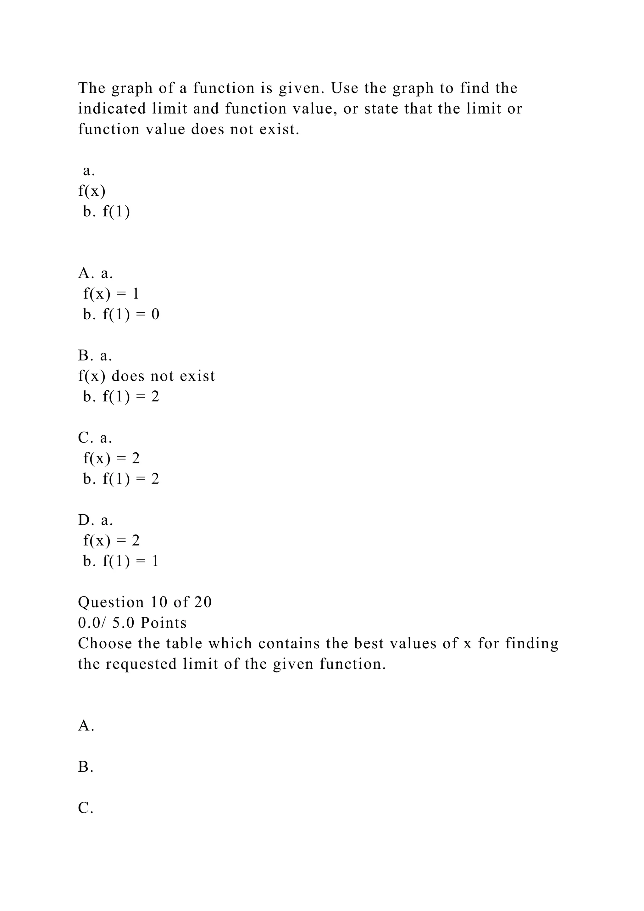 The graph of a function is given. Use the graph to find the
indicated limit and function value, or state that the limit or
function value does not exist.
a.
f(x)
b. f(1)
A. a.
f(x) = 1
b. f(1) = 0
B. a.
f(x) does not exist
b. f(1) = 2
C. a.
f(x) = 2
b. f(1) = 2
D. a.
f(x) = 2
b. f(1) = 1
Question 10 of 20
0.0/ 5.0 Points
Choose the table which contains the best values of x for finding
the requested limit of the given function.
A.
B.
C.
 