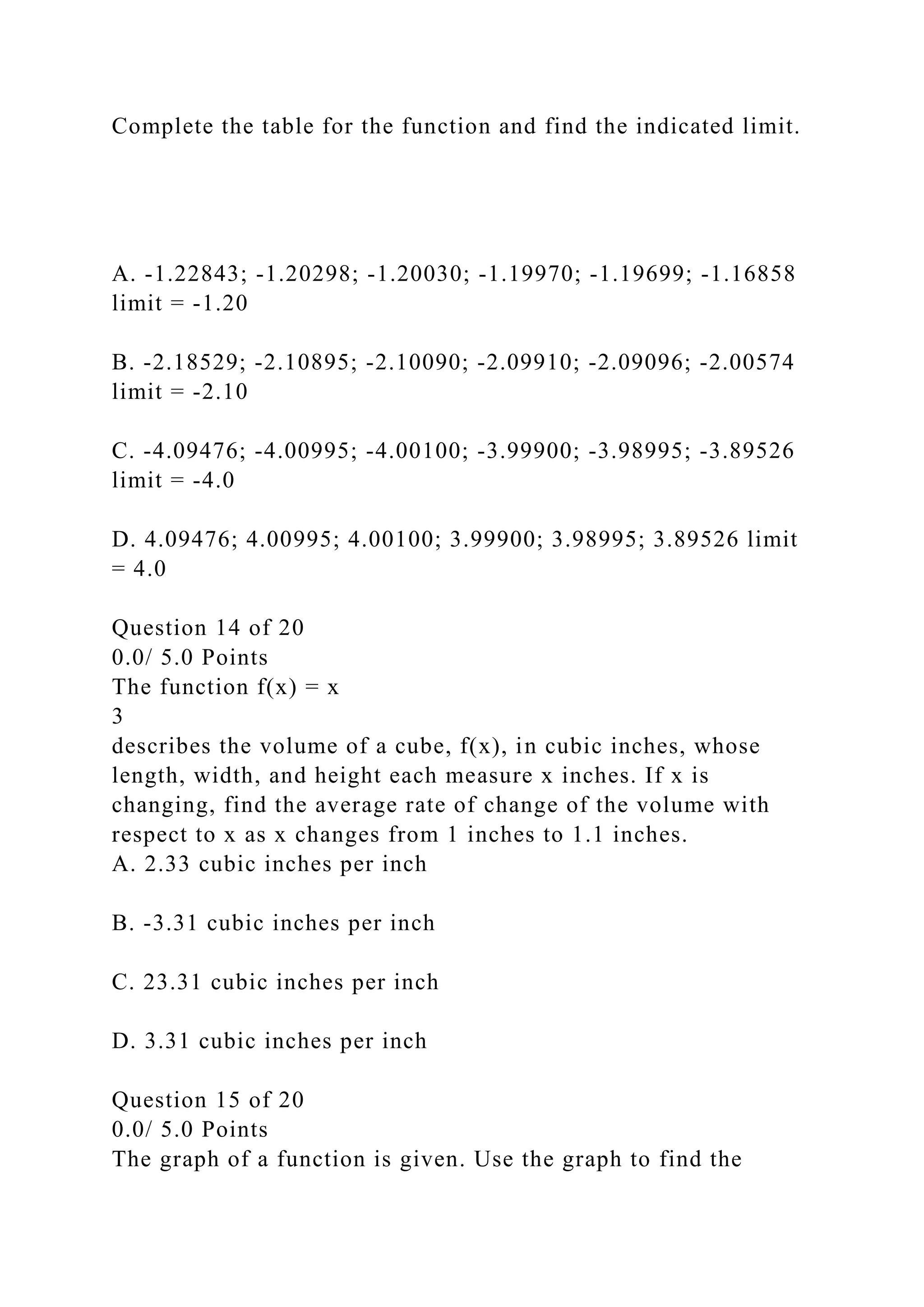 Complete the table for the function and find the indicated limit.
A. -1.22843; -1.20298; -1.20030; -1.19970; -1.19699; -1.16858
limit = -1.20
B. -2.18529; -2.10895; -2.10090; -2.09910; -2.09096; -2.00574
limit = -2.10
C. -4.09476; -4.00995; -4.00100; -3.99900; -3.98995; -3.89526
limit = -4.0
D. 4.09476; 4.00995; 4.00100; 3.99900; 3.98995; 3.89526 limit
= 4.0
Question 14 of 20
0.0/ 5.0 Points
The function f(x) = x
3
describes the volume of a cube, f(x), in cubic inches, whose
length, width, and height each measure x inches. If x is
changing, find the average rate of change of the volume with
respect to x as x changes from 1 inches to 1.1 inches.
A. 2.33 cubic inches per inch
B. -3.31 cubic inches per inch
C. 23.31 cubic inches per inch
D. 3.31 cubic inches per inch
Question 15 of 20
0.0/ 5.0 Points
The graph of a function is given. Use the graph to find the
 