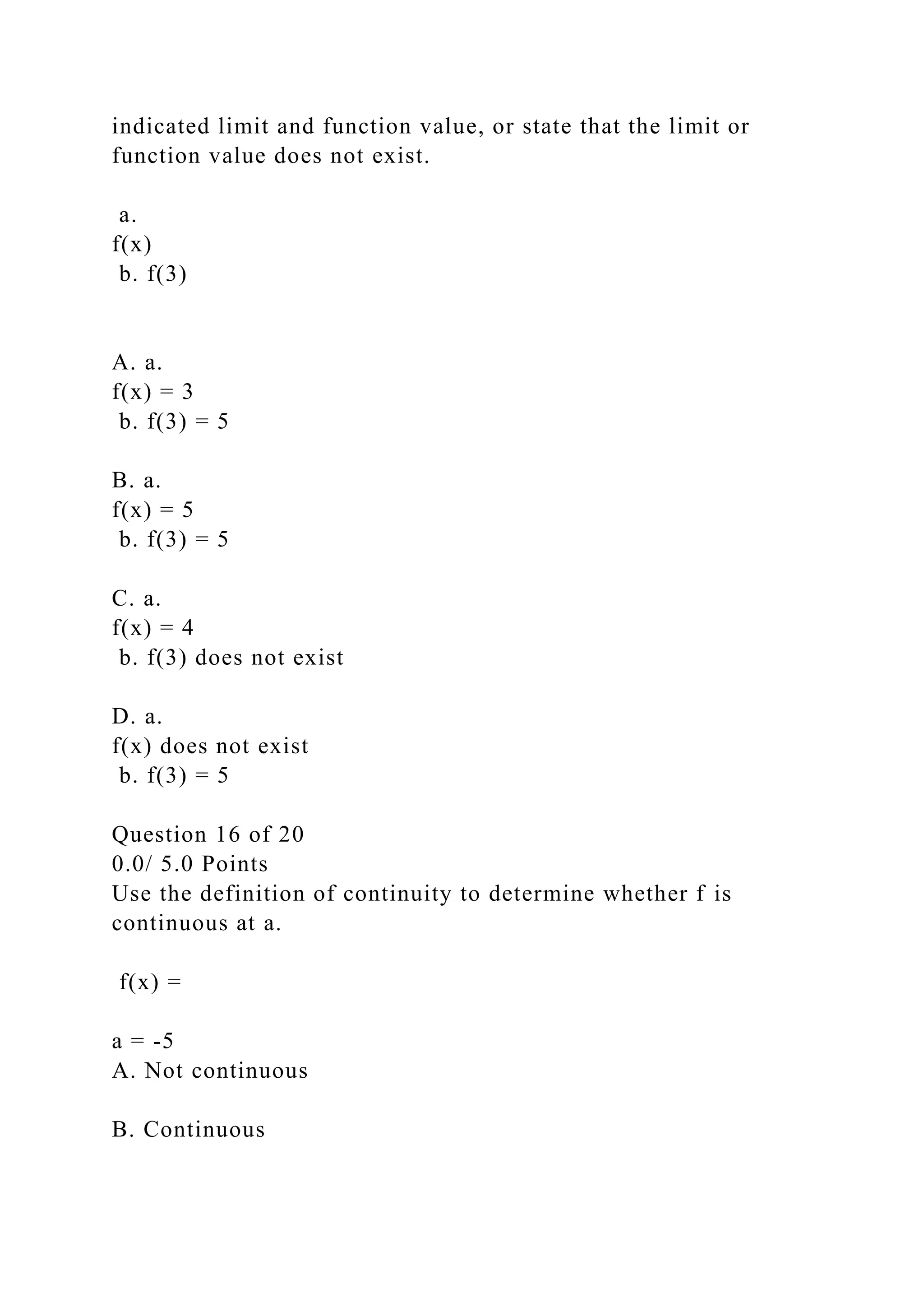 indicated limit and function value, or state that the limit or
function value does not exist.
a.
f(x)
b. f(3)
A. a.
f(x) = 3
b. f(3) = 5
B. a.
f(x) = 5
b. f(3) = 5
C. a.
f(x) = 4
b. f(3) does not exist
D. a.
f(x) does not exist
b. f(3) = 5
Question 16 of 20
0.0/ 5.0 Points
Use the definition of continuity to determine whether f is
continuous at a.
f(x) =
a = -5
A. Not continuous
B. Continuous
 
