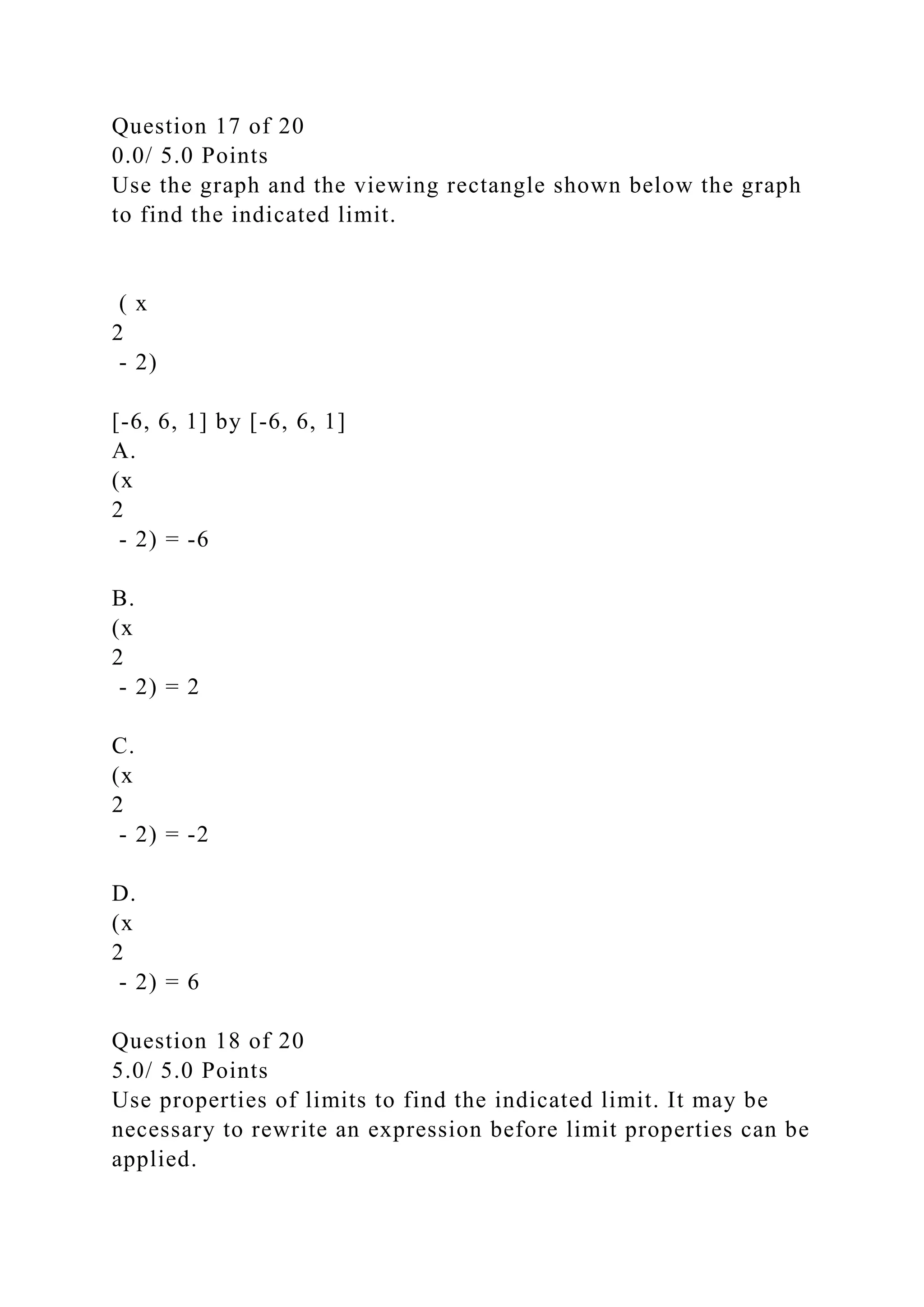 Question 17 of 20
0.0/ 5.0 Points
Use the graph and the viewing rectangle shown below the graph
to find the indicated limit.
( x
2
- 2)
[-6, 6, 1] by [-6, 6, 1]
A.
(x
2
- 2) = -6
B.
(x
2
- 2) = 2
C.
(x
2
- 2) = -2
D.
(x
2
- 2) = 6
Question 18 of 20
5.0/ 5.0 Points
Use properties of limits to find the indicated limit. It may be
necessary to rewrite an expression before limit properties can be
applied.
 