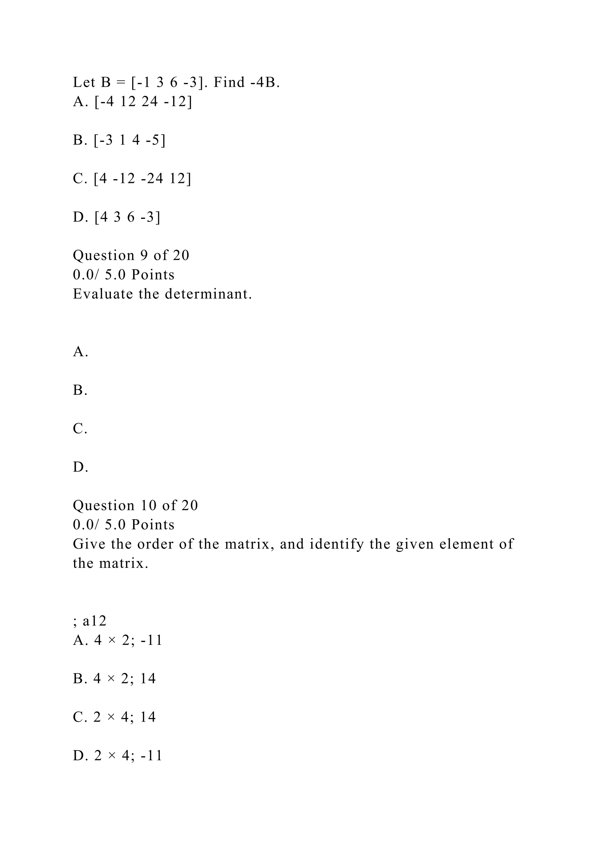 Let B = [-1 3 6 -3]. Find -4B.
A. [-4 12 24 -12]
B. [-3 1 4 -5]
C. [4 -12 -24 12]
D. [4 3 6 -3]
Question 9 of 20
0.0/ 5.0 Points
Evaluate the determinant.
A.
B.
C.
D.
Question 10 of 20
0.0/ 5.0 Points
Give the order of the matrix, and identify the given element of
the matrix.
; a12
A. 4 × 2; -11
B. 4 × 2; 14
C. 2 × 4; 14
D. 2 × 4; -11
 