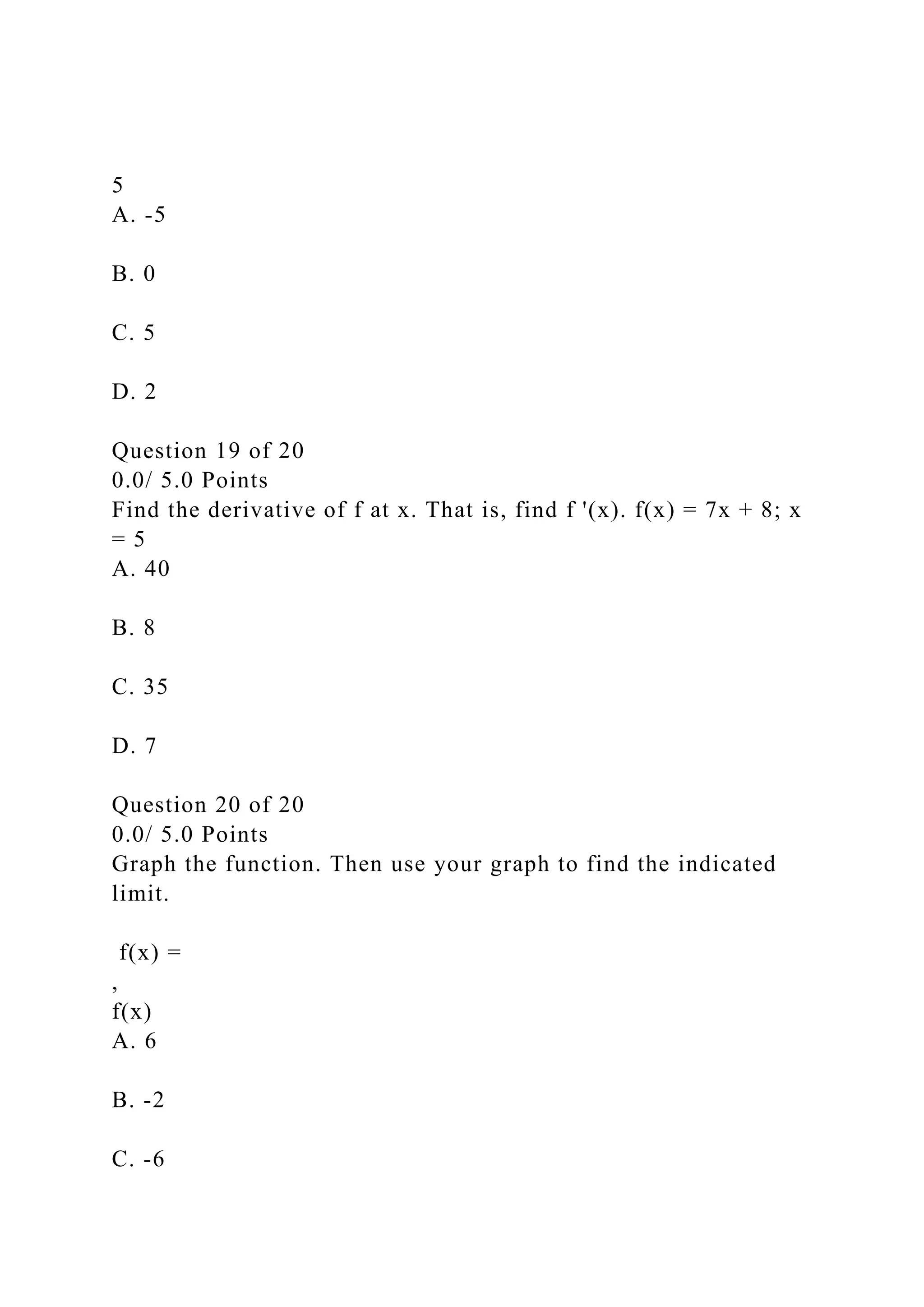 5
A. -5
B. 0
C. 5
D. 2
Question 19 of 20
0.0/ 5.0 Points
Find the derivative of f at x. That is, find f '(x). f(x) = 7x + 8; x
= 5
A. 40
B. 8
C. 35
D. 7
Question 20 of 20
0.0/ 5.0 Points
Graph the function. Then use your graph to find the indicated
limit.
f(x) =
,
f(x)
A. 6
B. -2
C. -6
 