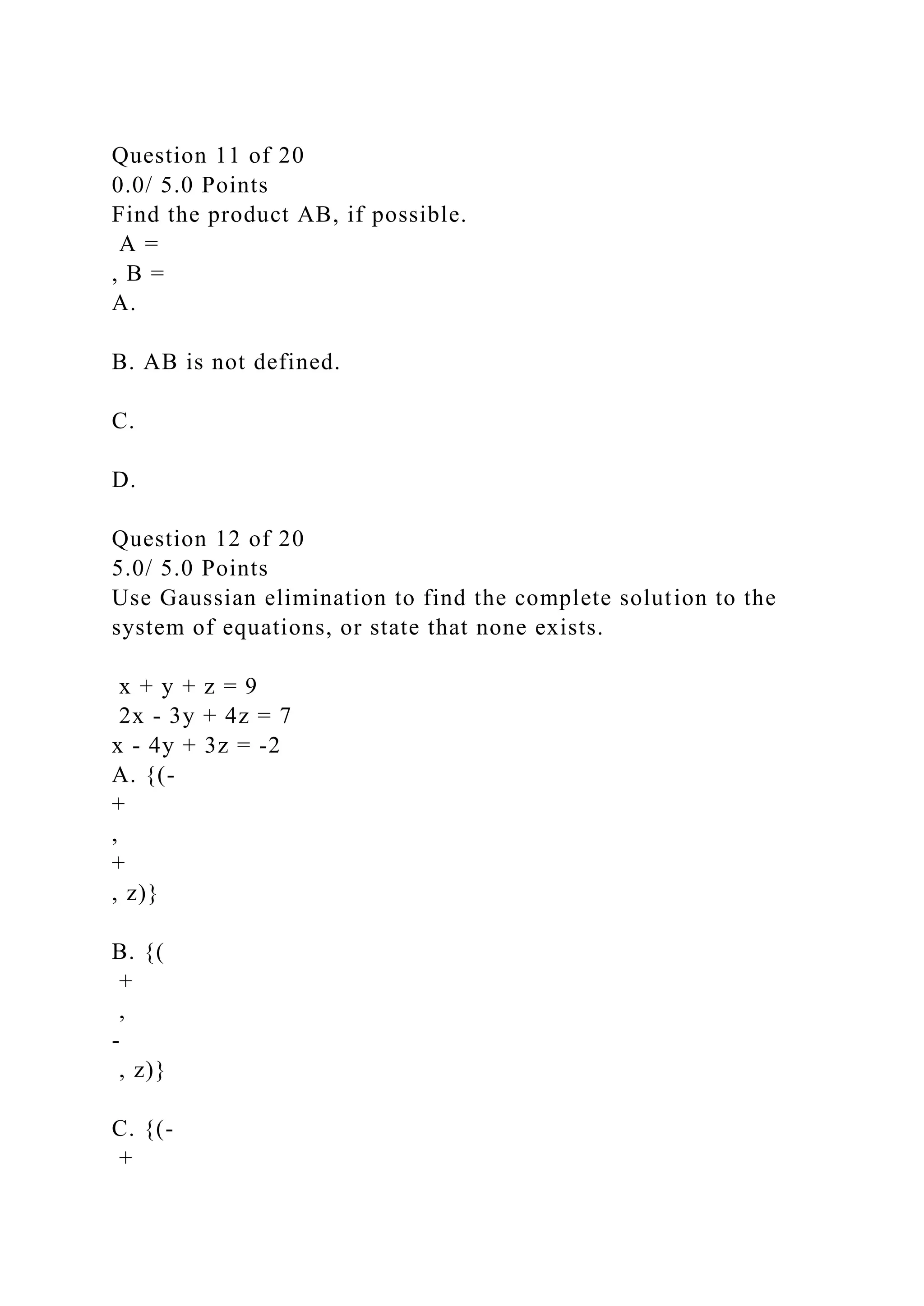 Question 11 of 20
0.0/ 5.0 Points
Find the product AB, if possible.
A =
, B =
A.
B. AB is not defined.
C.
D.
Question 12 of 20
5.0/ 5.0 Points
Use Gaussian elimination to find the complete solution to the
system of equations, or state that none exists.
x + y + z = 9
2x - 3y + 4z = 7
x - 4y + 3z = -2
A. {(-
+
,
+
, z)}
B. {(
+
,
-
, z)}
C. {(-
+
 