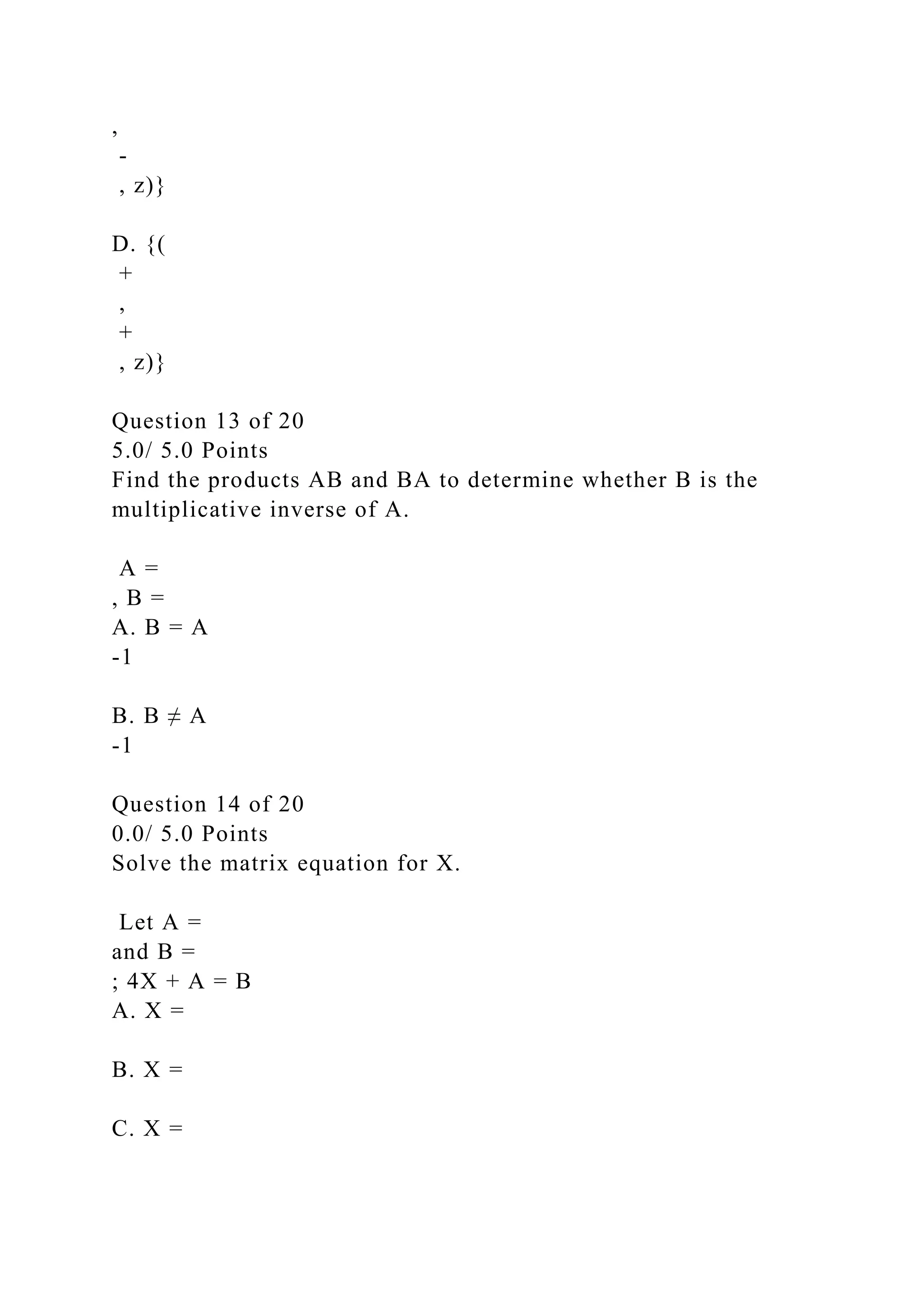 ,
-
, z)}
D. {(
+
,
+
, z)}
Question 13 of 20
5.0/ 5.0 Points
Find the products AB and BA to determine whether B is the
multiplicative inverse of A.
A =
, B =
A. B = A
-1
B. B ≠ A
-1
Question 14 of 20
0.0/ 5.0 Points
Solve the matrix equation for X.
Let A =
and B =
; 4X + A = B
A. X =
B. X =
C. X =
 