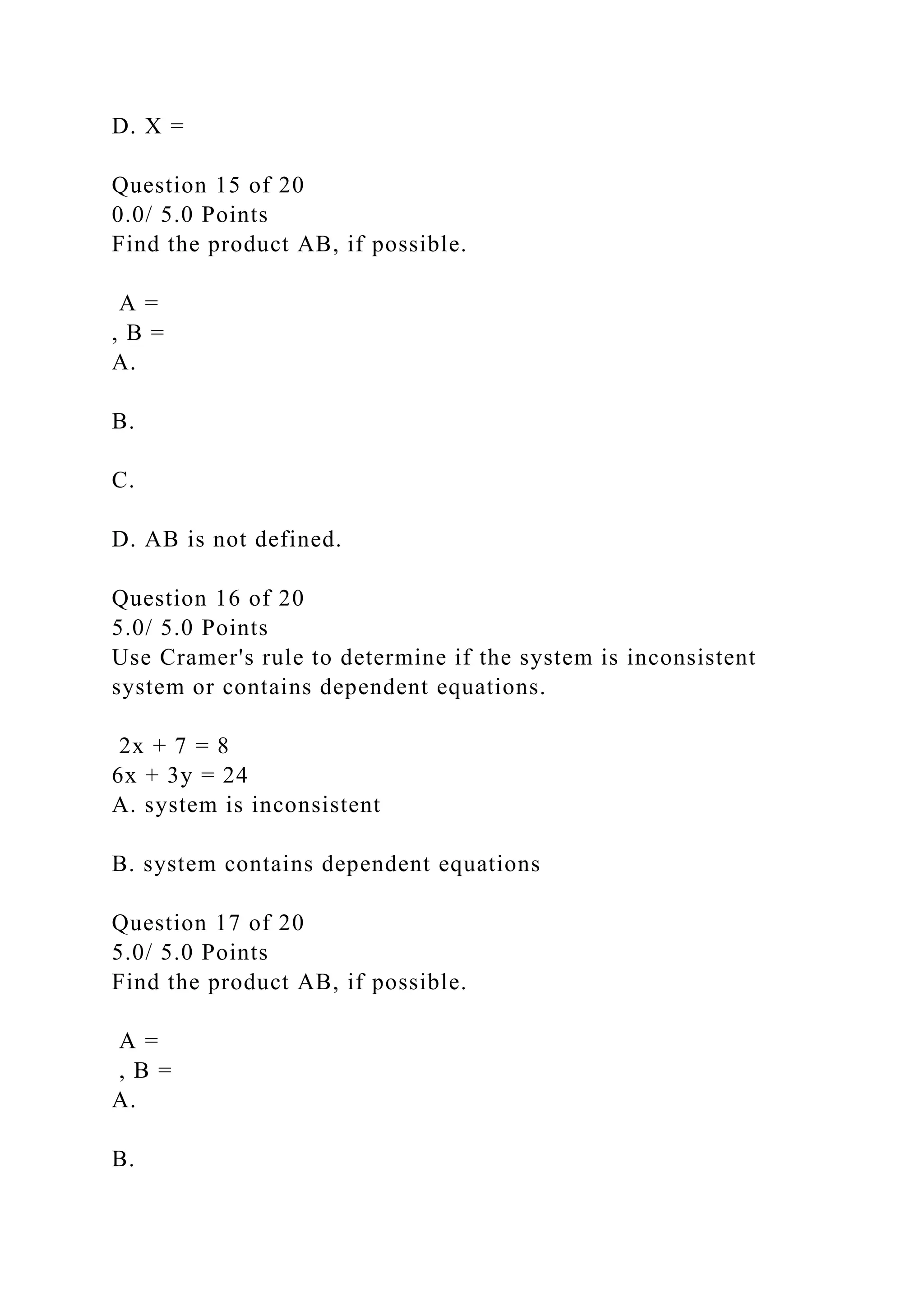 D. X =
Question 15 of 20
0.0/ 5.0 Points
Find the product AB, if possible.
A =
, B =
A.
B.
C.
D. AB is not defined.
Question 16 of 20
5.0/ 5.0 Points
Use Cramer's rule to determine if the system is inconsistent
system or contains dependent equations.
2x + 7 = 8
6x + 3y = 24
A. system is inconsistent
B. system contains dependent equations
Question 17 of 20
5.0/ 5.0 Points
Find the product AB, if possible.
A =
, B =
A.
B.
 