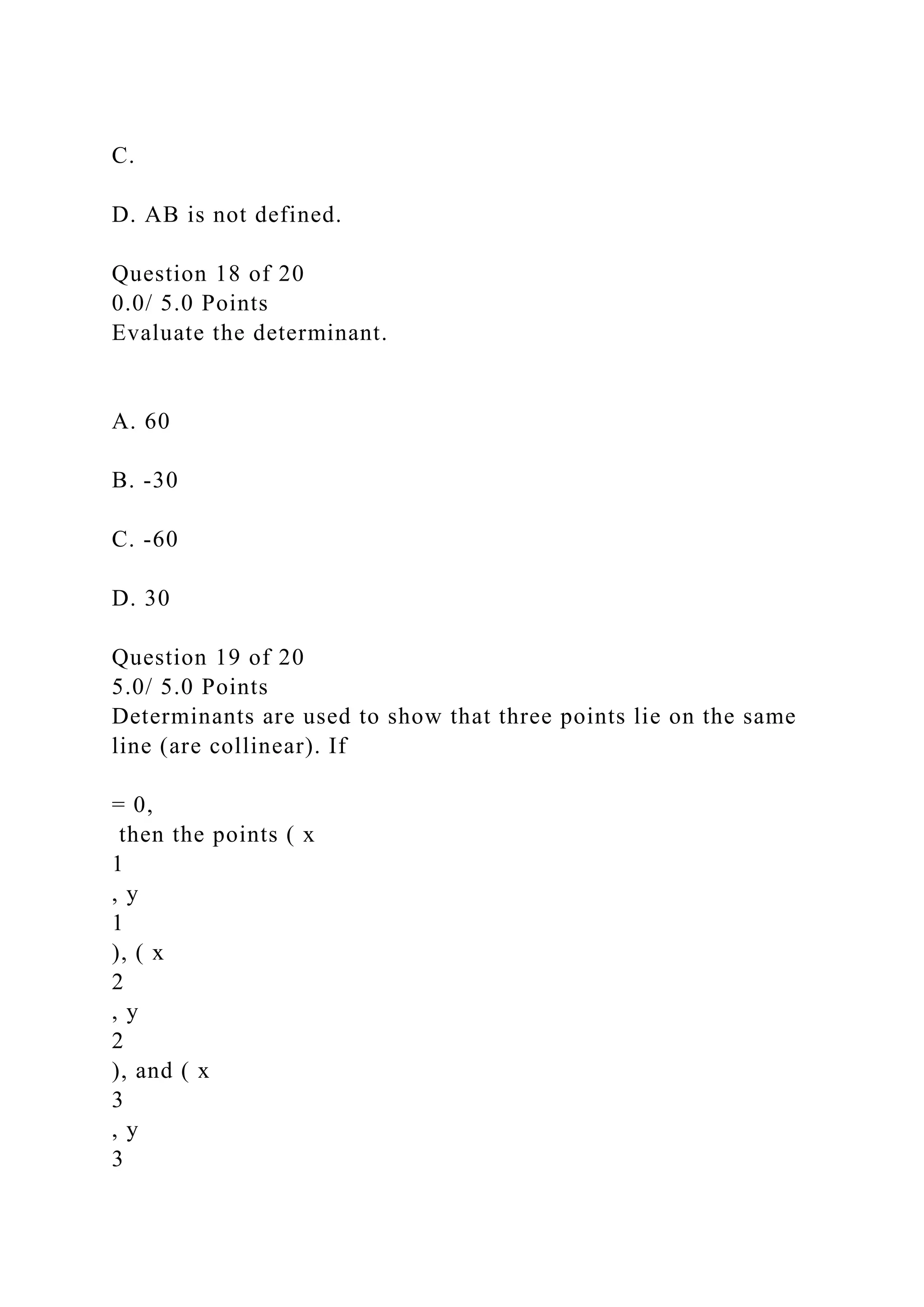 C.
D. AB is not defined.
Question 18 of 20
0.0/ 5.0 Points
Evaluate the determinant.
A. 60
B. -30
C. -60
D. 30
Question 19 of 20
5.0/ 5.0 Points
Determinants are used to show that three points lie on the same
line (are collinear). If
= 0,
then the points ( x
1
, y
1
), ( x
2
, y
2
), and ( x
3
, y
3
 