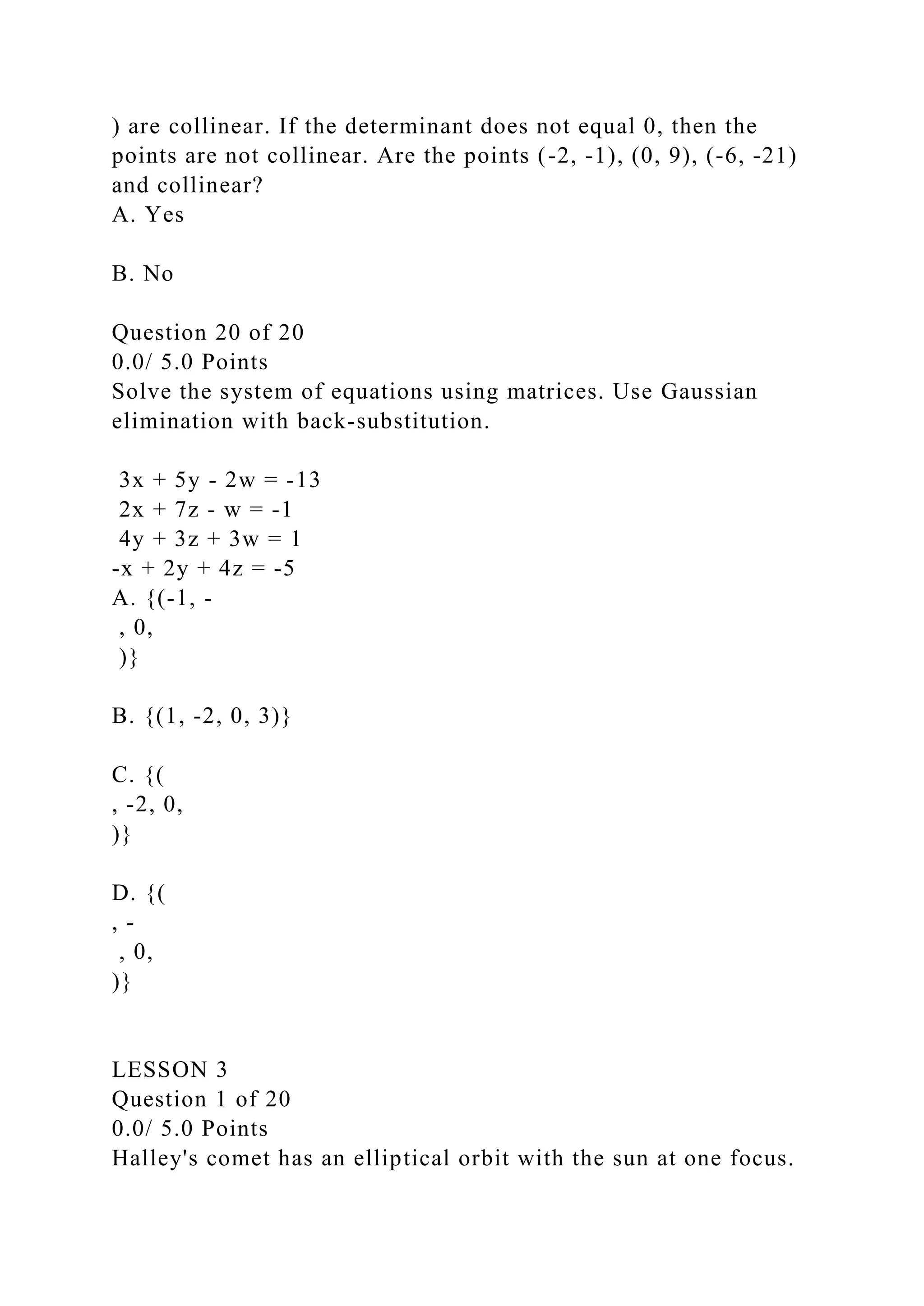 ) are collinear. If the determinant does not equal 0, then the
points are not collinear. Are the points (-2, -1), (0, 9), (-6, -21)
and collinear?
A. Yes
B. No
Question 20 of 20
0.0/ 5.0 Points
Solve the system of equations using matrices. Use Gaussian
elimination with back-substitution.
3x + 5y - 2w = -13
2x + 7z - w = -1
4y + 3z + 3w = 1
-x + 2y + 4z = -5
A. {(-1, -
, 0,
)}
B. {(1, -2, 0, 3)}
C. {(
, -2, 0,
)}
D. {(
, -
, 0,
)}
LESSON 3
Question 1 of 20
0.0/ 5.0 Points
Halley's comet has an elliptical orbit with the sun at one focus.
 
