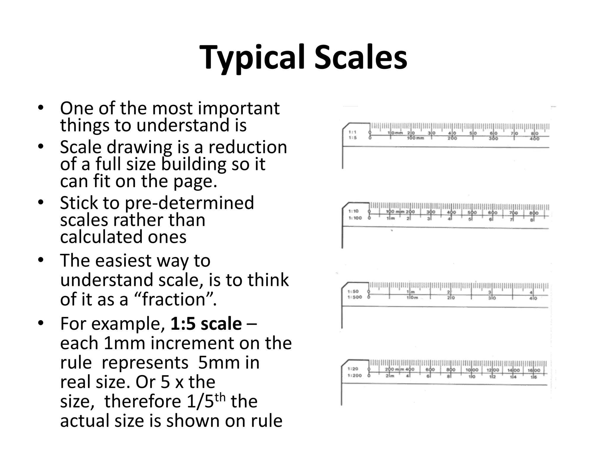 Typical Scales
• One of the most important
  things to understand is
• Scale drawing is a reduction
  of a full size building so it
  can fit on the page.
• Stick to pre-determined
  scales rather than
  calculated ones
• The easiest way to
  understand scale, is to think
  of it as a “fraction”.
• For example, 1:5 scale –
  each 1mm increment on the
  rule represents 5mm in
  real size. Or 5 x the
  size, therefore 1/5th the
  actual size is shown on rule
 