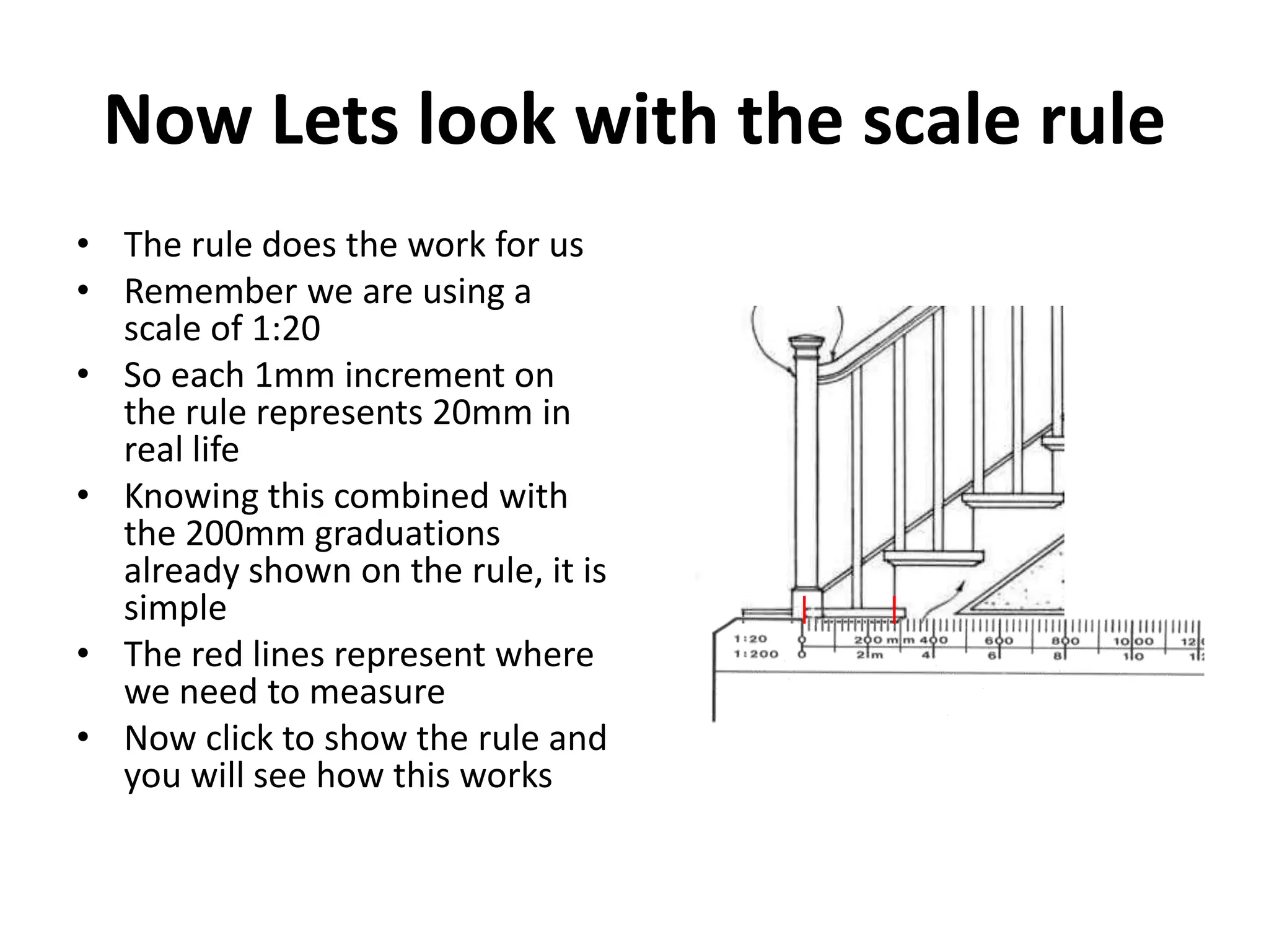 Now Lets look with the scale rule
• The rule does the work for us
• Remember we are using a
  scale of 1:20
• So each 1mm increment on
  the rule represents 20mm in
  real life
• Knowing this combined with
  the 200mm graduations
  already shown on the rule, it is
  simple
• The red lines represent where
  we need to measure
• Now click to show the rule and
  you will see how this works
 