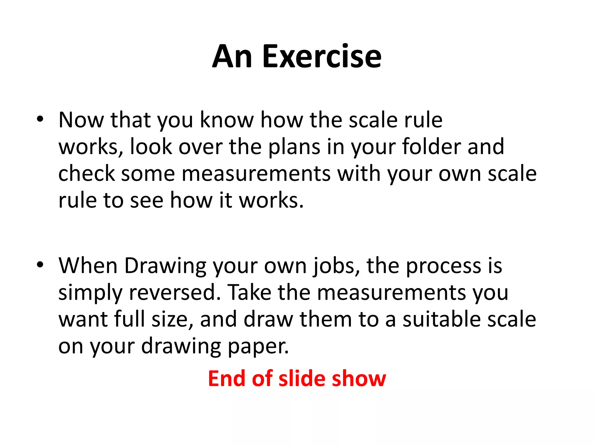An Exercise
• Now that you know how the scale rule
  works, look over the plans in your folder and
  check some measurements with your own scale
  rule to see how it works.

• When Drawing your own jobs, the process is
  simply reversed. Take the measurements you
  want full size, and draw them to a suitable scale
  on your drawing paper.
                   End of slide show
 