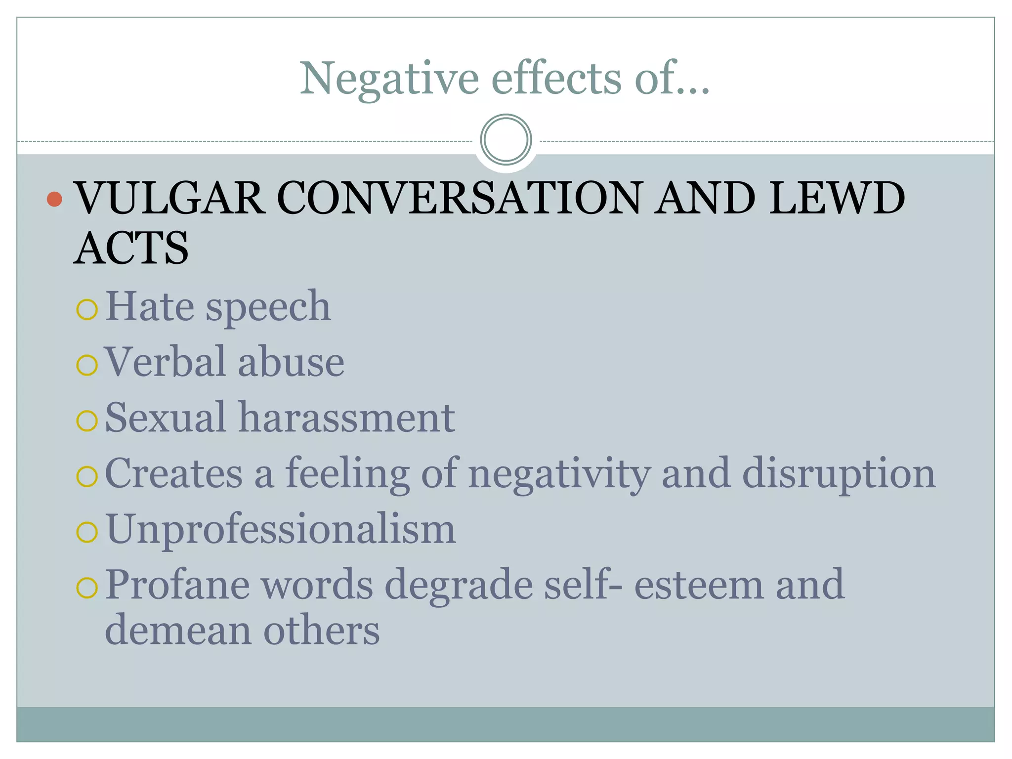 Negative effects of…
VULGAR CONVERSATION AND LEWD
ACTS
Hate speech
Verbal abuse
Sexual harassment
Creates a feeling of negativity and disruption
Unprofessionalism
Profane words degrade self- esteem and
demean others