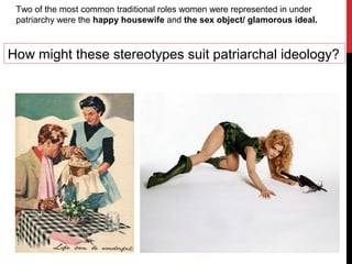Two of the most common traditional roles women were represented in under
patriarchy were the happy housewife and the sex object/ glamorous ideal.
How might these stereotypes suit patriarchal ideology?
 