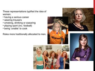 These representations typified the idea of
women:
• having a serious career
• wearing trousers
• smoking, drinking or swearing
• playing sport (inc. football)
• being ‘unable’ to cook
Roles more traditionally allocated to men.
 