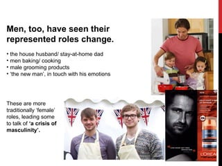 Men, too, have seen their
represented roles change.
• the house husband/ stay-at-home dad
• men baking/ cooking
• male grooming products
• ‘the new man’, in touch with his emotions
These are more
traditionally ‘female’
roles, leading some
to talk of ‘a crisis of
masculinity’.
 