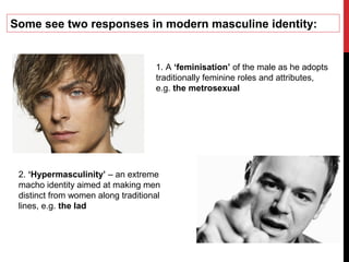 Some see two responses in modern masculine identity:
1. A ‘feminisation’ of the male as he adopts
traditionally feminine roles and attributes,
e.g. the metrosexual
2. ‘Hypermasculinity’ – an extreme
macho identity aimed at making men
distinct from women along traditional
lines, e.g. the lad
 