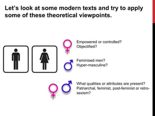 Let’s look at some modern texts and try to apply
some of these theoretical viewpoints.
Empowered or controlled?
Objectified?
Feminised men?
Hyper-masculine?
What qualities or attributes are present?
Patriarchal, feminist, post-feminist or retro-
sexism?
 