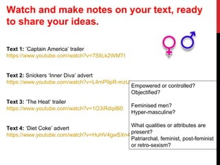 Text 1: ‘Captain America’ trailer
https://www.youtube.com/watch?v=7SlILk2WMTI
Text 2: Snickers ‘Inner Diva’ advert
https://www.youtube.com/watch?v=L4mP9pR-mzU
Text 3: ‘The Heat’ trailer
https://www.youtube.com/watch?v=1O3iRdiplB0
Text 4: ‘Diet Coke’ advert
https://www.youtube.com/watch?v=HuHV4gwSXn4
Empowered or controlled?
Objectified?
Feminised men?
Hyper-masculine?
What qualities or attributes are
present?
Patriarchal, feminist, post-feminist
or retro-sexism?
Watch and make notes on your text, ready
to share your ideas.
 