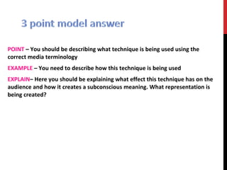 POINT – You should be describing what technique is being used using the
correct media terminology
EXAMPLE – You need to describe how this technique is being used
EXPLAIN– Here you should be explaining what effect this technique has on the
audience and how it creates a subconscious meaning. What representation is
being created?
 