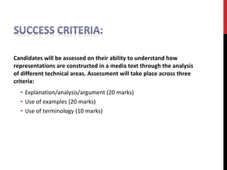 Candidates will be assessed on their ability to understand how
representations are constructed in a media text through the analysis
of different technical areas. Assessment will take place across three
criteria:
• Explanation/analysis/argument (20 marks)
• Use of examples (20 marks)
• Use of terminology (10 marks)
 