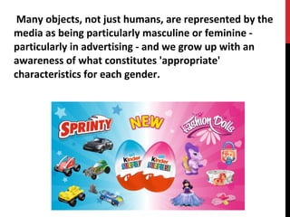 Many objects, not just humans, are represented by the
media as being particularly masculine or feminine -
particularly in advertising - and we grow up with an
awareness of what constitutes 'appropriate'
characteristics for each gender.
 