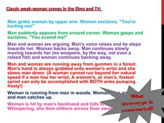 Classic weak-woman scenes in the films and TV:Classic weak-woman scenes in the films and TV:
Man grabs woman by upper arm. Woman exclaims, "You're
hurting me!"
Man suddenly appears from around corner. Woman gasps and
exclaims, "You scared me!"
Man and woman are arguing. Man's voice raises and he steps
towards her. Woman backs away. Man continues slowly
moving towards her (no weapons, by the way, not even a
raised fist) and woman continues backing away.
Man and woman are running away from gunmen in a forest.
Man's hand is always grabbed onto woman's wrist and she
slows man down. (A woman cannot run beyond her natural
speed if a man has her wrist; A woman's, or man's, fastest
sprint can only be accomplished with BOTH arms pumping
freely!)
Woman is running from man in woods. Woman trips and falls,
and man catches up.
Woman is hit by man's backhand and falls to floor.
Whimpering, she then slithers across floor away from man.
What
stereotype is
constructed?
 
