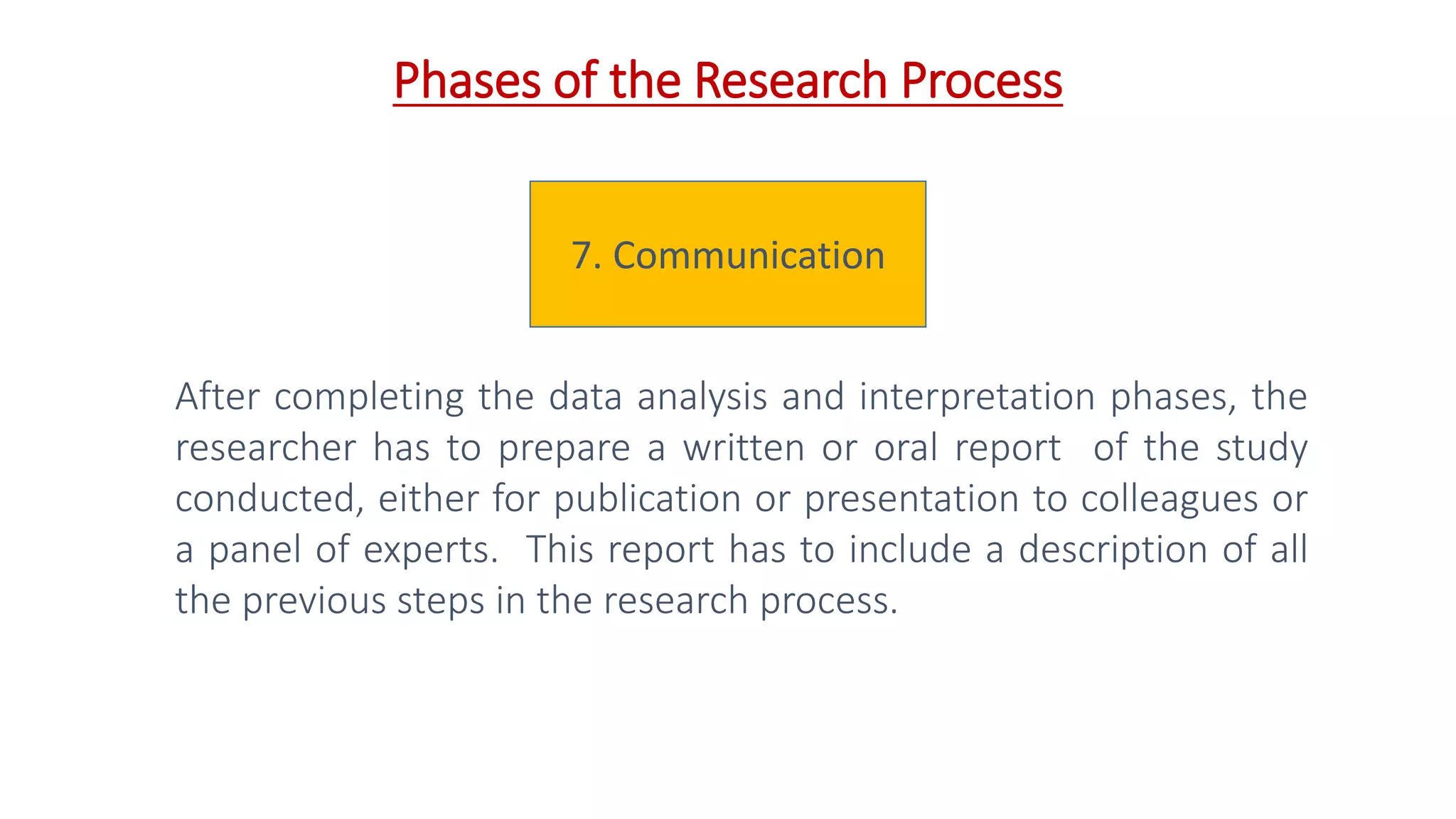7. Communication
After completing the data analysis and interpretation phases, the
researcher has to prepare a written or oral report of the study
conducted, either for publication or presentation to colleagues or
a panel of experts. This report has to include a description of all
the previous steps in the research process.
Phases of the Research Process
 