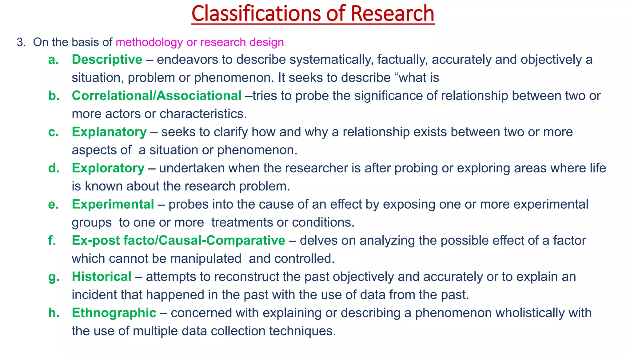 Classifications of Research
3. On the basis of methodology or research design
a. Descriptive – endeavors to describe systematically, factually, accurately and objectively a
situation, problem or phenomenon. It seeks to describe “what is
b. Correlational/Associational –tries to probe the significance of relationship between two or
more actors or characteristics.
c. Explanatory – seeks to clarify how and why a relationship exists between two or more
aspects of a situation or phenomenon.
d. Exploratory – undertaken when the researcher is after probing or exploring areas where life
is known about the research problem.
e. Experimental – probes into the cause of an effect by exposing one or more experimental
groups to one or more treatments or conditions.
f. Ex-post facto/Causal-Comparative – delves on analyzing the possible effect of a factor
which cannot be manipulated and controlled.
g. Historical – attempts to reconstruct the past objectively and accurately or to explain an
incident that happened in the past with the use of data from the past.
h. Ethnographic – concerned with explaining or describing a phenomenon wholistically with
the use of multiple data collection techniques.
 