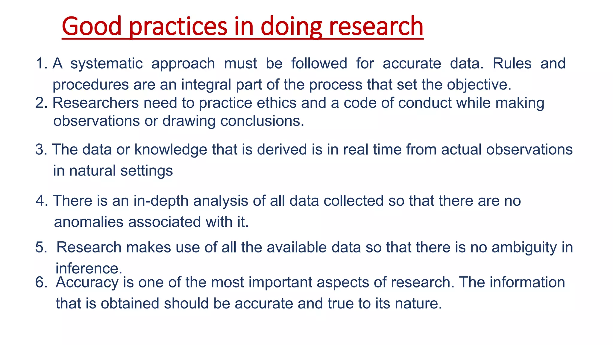 Good practices in doing research
1. A systematic approach must be followed for accurate data. Rules and
procedures are an integral part of the process that set the objective.
3. The data or knowledge that is derived is in real time from actual observations
in natural settings
5. Research makes use of all the available data so that there is no ambiguity in
inference.
6. Accuracy is one of the most important aspects of research. The information
that is obtained should be accurate and true to its nature.
4. There is an in-depth analysis of all data collected so that there are no
anomalies associated with it.
2. Researchers need to practice ethics and a code of conduct while making
observations or drawing conclusions.
 