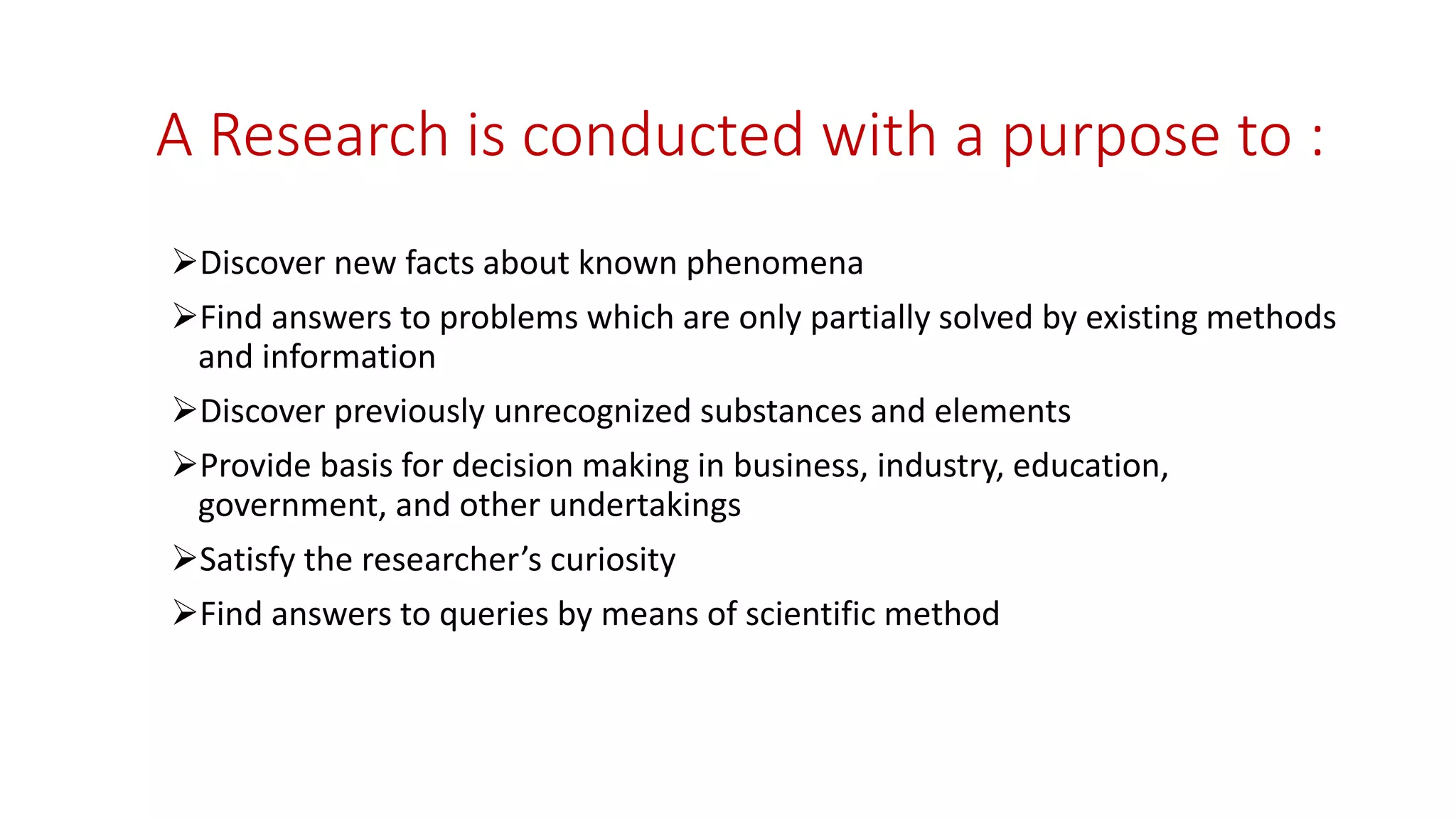 A Research is conducted with a purpose to :
Discover new facts about known phenomena
Find answers to problems which are only partially solved by existing methods
and information
Discover previously unrecognized substances and elements
Provide basis for decision making in business, industry, education,
government, and other undertakings
Satisfy the researcher’s curiosity
Find answers to queries by means of scientific method
 
